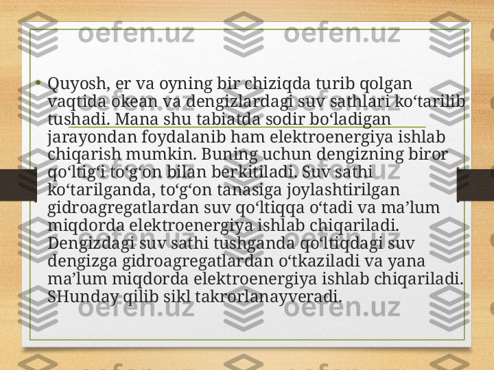 • Quyosh, er va oyning bir chiziqda turib qolgan 
vaqtida okean va den gizlardagi suv sathlari ko‘tarilib 
tushadi. Mana shu tabiatda sodir bo‘ladigan 
jarayondan foydalanib ham elektroenergiya ishlab 
chiqarish mumkin.  Buning uchun dengizning biror 
qo‘ltig‘i to‘g‘on bilan berkitiladi. Suv sathi 
ko‘tarilganda, to‘g‘on tanasiga joylashtirilgan 
gidroagregatlardan suv qo‘ltiqqa o‘tadi va ma’lum 
miqdorda elektroenergiya ishlab chiqariladi. 
Dengizdagi suv sathi tushganda qo‘ltiqdagi suv 
dengizga gidroagregatlardan o‘tkaziladi va yana 
ma’lum miqdorda elektroenergiya ishlab chiqariladi. 
SHunday qilib sikl takrorlanayveradi. 