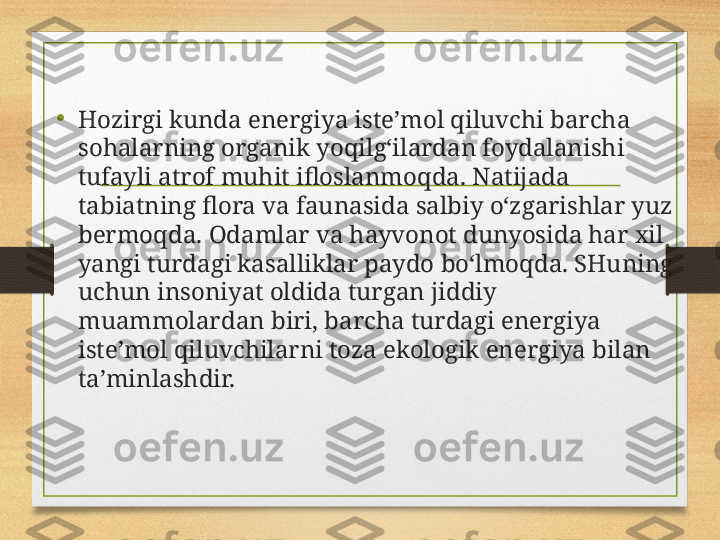 •
Hozirgi kunda energiya iste’mol qiluvchi barcha 
sohalarning organik yoqilg‘ilardan foydalanishi 
tufayli atrof muhit ifloslanmoqda.  Natijada 
tabiatning flora va faunasida salbiy o‘zgarishlar yuz 
bermoqda. Odamlar va hayvonot dunyosida har xil 
yangi turdagi kasalliklar paydo bo‘lmoqda. SHuning 
uchun insoniyat oldida turgan jiddiy 
muammolardan biri, barcha turdagi energiya 
iste’mol qiluvchilarni toza ekologik energiya bilan 
ta’minlashdir. 