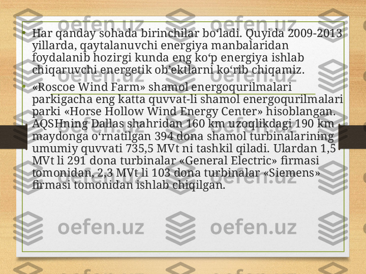 • Har qanday sohada birinchilar bo‘ladi. Quyida 2009-2013 
yillarda, qaytalanuvchi energiya manbalaridan 
foydalanib hozirgi kunda eng ko‘p energiya ishlab 
chiqaruvchi energetik ob’ektlarni ko‘rib chiqamiz.
• «Roscoe Wind Farm» shamol energoqurilmalari 
parkigacha eng katta quvvat-li shamol energoqurilmalari 
parki «Horse Hollow Wind Energy Center» hisoblangan. 
AQSHning Dallas shahridan 160 km uzoqlikdagi 190 km 
maydonga o‘rnatilgan 394 dona shamol turbinalarining 
umumiy quvvati 735,5 MVt ni tashkil qiladi.  Ulardan 1,5 
MVt li 291 dona turbinalar «General Electric» firmasi 
tomonidan, 2,3 MVt li 103 dona turbinalar «Siemens» 
firmasi tomonidan ishlab chiqilgan. 