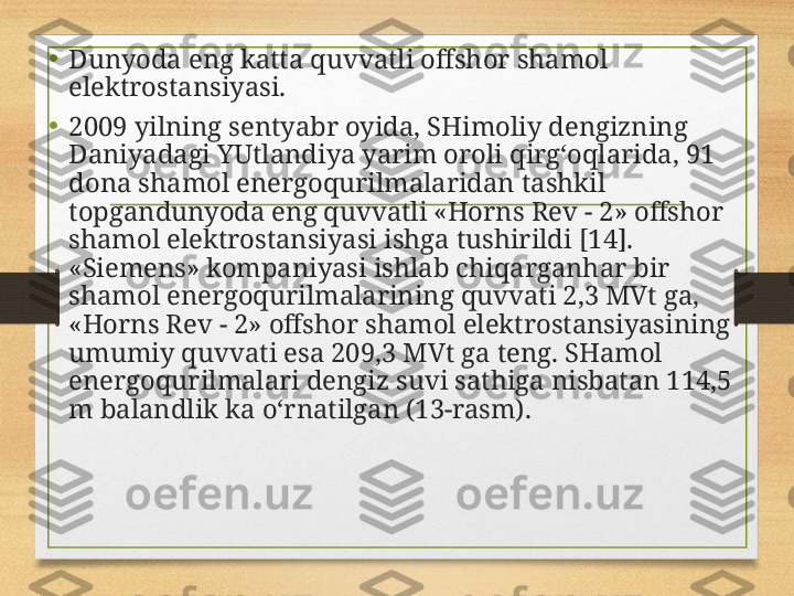 • Dunyoda eng katta quvvatli offshor shamol 
elektrostansiyasi.
• 2009 yilning sentyabr oyida, SHimoliy dengizning 
Daniyadagi YUtlandiya yarim oroli qirg‘oqlarida, 91 
dona shamol energoqurilmalaridan tashkil 
topgandunyoda eng quvvatli «Horns Rev - 2» offshor 
shamol elektrostansiyasi ishga tushirildi [14]. 
«Siemens» kompaniyasi ishlab chiqarganhar bir 
shamol energoqurilmalarining quvvati 2,3 MVt ga, 
«Horns Rev - 2» offshor shamol elektrostansiyasining 
umumiy quvvati esa 209,3 MVt ga teng.  SHamol 
energoqurilmalari dengiz suvi sathiga nisbatan 114,5 
m balandlik ka o‘rnatilgan (13-rasm). 