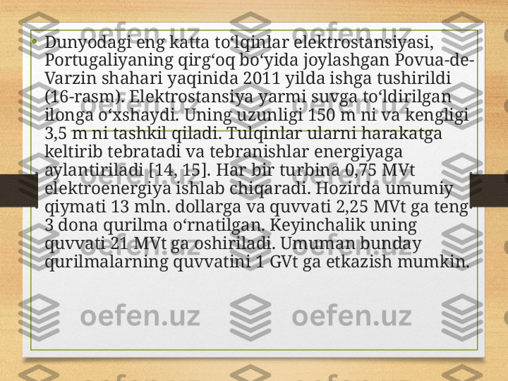 • Dunyodagi eng katta to‘lqinlar elektrostansiyasi, 
Portugaliyaning qirg‘oq bo‘yida joylashgan Povua-de-
Varzin shahari yaqinida 2011 yilda ishga tushirildi 
(16-rasm). Elektrostansiya yarmi suvga to‘ldirilgan 
ilonga o‘xshaydi. Uning uzunligi 150 m ni va kengligi 
3,5 m ni tashkil qiladi. Tulqinlar ularni harakatga 
keltirib tebratadi va tebranishlar energiyaga 
aylantiriladi [14, 15]. Har  bir turbina 0,75 MVt 
elektroenergiya ishlab chiqaradi.  Hozirda umumiy 
qiymati 13 mln. dollarga va quvvati 2,25 MVt ga teng 
3 dona qurilma o‘rnatilgan. Keyinchalik uning 
quvvati 21 MVt ga oshiriladi. Umuman bunday 
qurilmalarning quvvatini 1 GVt ga etkazish mumkin. 