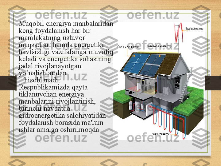 Muqobil energiya manbalaridan 
keng foydalanish har bir 
mamlakatning ustuvor 
maqsadlari hamda energetika 
havfsizligi vazifalariga muvofiq 
keladi va energetika sohasining 
jadal rivojlanayotgan 
yo’nalishlaridan                  
    hisoblanadi.
Respublikamizda qayta 
tiklanuvchan energiya 
manbalarini rivojlantirish, 
birinchi navbatda 
gidroenergetika salohiyatidan 
foydalanish borasida ma'lum 
ishlar amalga oshirilmoqda. 