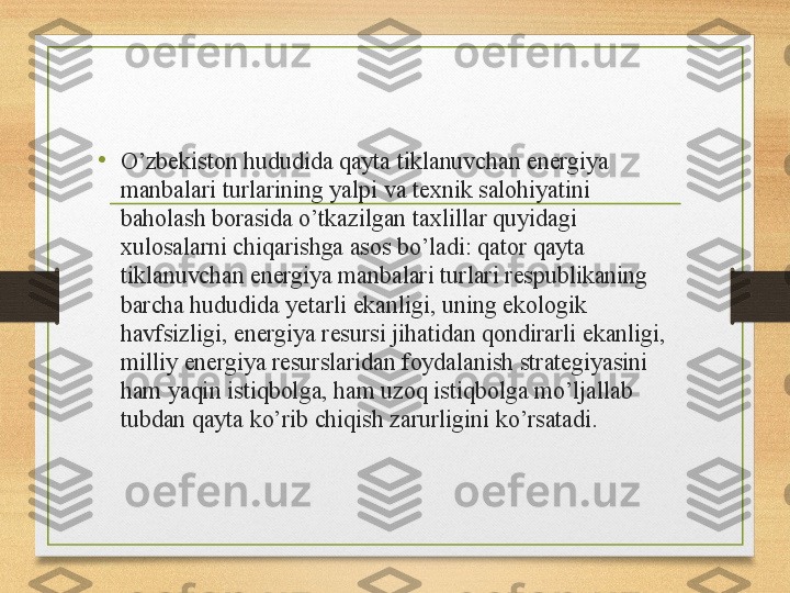 •
O’zbekiston hududida qayta tiklanuvchan energiya 
manbalari turlarining yalpi va texnik salohiyatini 
baholash borasida o’tkazilgan taxlillar quyidagi 
xulosalarni chiqarishga asos bo’ladi: qator qayta 
tiklanuvchan energiya manbalari turlari respublikaning 
barcha hududida yetarli ekanligi, uning ekologik 
havfsizligi, energiya resursi jihatidan qondirarli ekanligi, 
milliy energiya resurslaridan foydalanish strategiyasini 
ham yaqin istiqbolga, ham uzoq istiqbolga mo’ljallab 
tubdan qayta ko’rib chiqish zarurligini ko’rsatadi. 