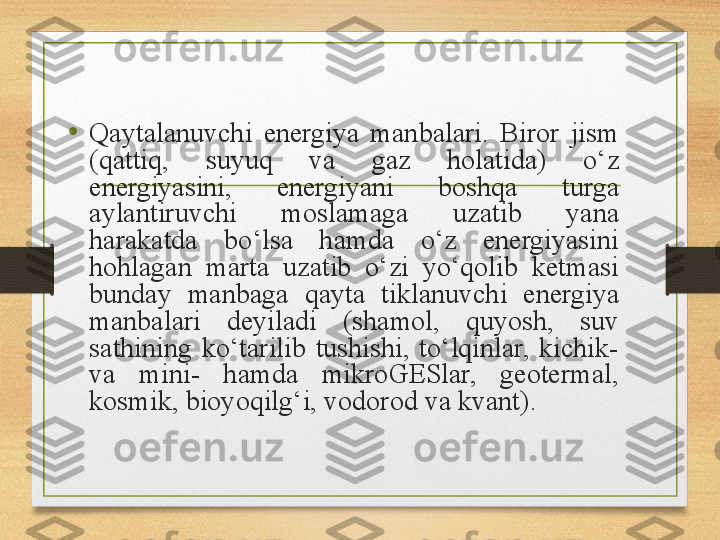 •
Qaytalanuvchi  energiya  manbalari.  Biror  jism 
(qattiq,  suyuq  va  gaz  holatida)  o‘z 
energiyasini,  energiyani  boshqa  turga 
aylantiruvchi  moslamaga  uzatib  yana 
harakatda  bo‘lsa  hamda  o‘z  energiyasini 
hohlagan  marta  uzatib  o‘zi  yo‘qolib  ketmasi 
bunday  manbaga  qayta  tiklanuvchi  energiya 
manbalari  deyiladi  (shamol,  quyosh,  suv 
sathining  ko‘tarilib  tushishi,  to‘lqinlar,  kichik- 
va  mini-  hamda  mikroGESlar,  geotermal, 
kosmik, bioyoqilg‘i, vodorod va kvant). 