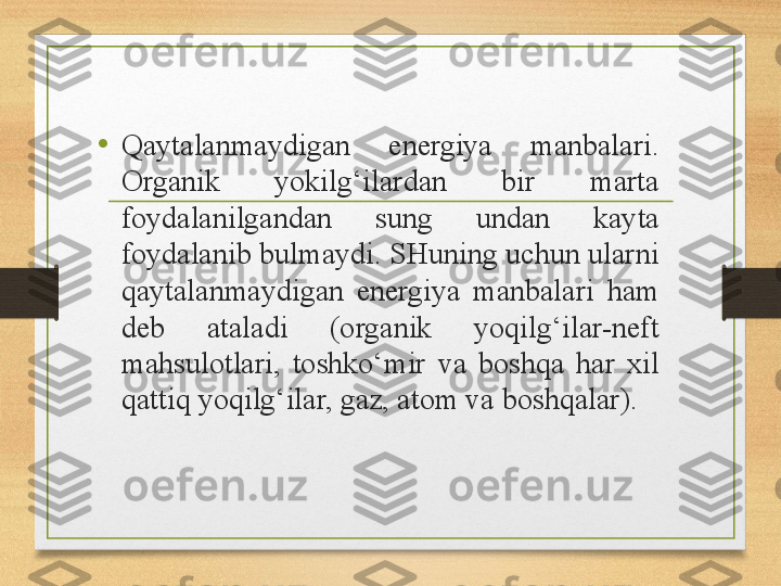 •
Qaytalanmaydigan  energiya  manbalari. 
Organik  yokilg‘ilardan  bir  marta 
foydalanilgandan  sung  undan  kayta 
foydalanib bulmaydi. SHuning uchun ularni 
qaytalanmaydigan  energiya  manbalari  ham 
deb  ataladi  (organik  yoqilg‘ilar-neft 
mahsulotlari,  toshko‘mir  va  boshqa  har  xil 
qattiq yoqilg‘ilar, gaz, atom va boshqalar). 