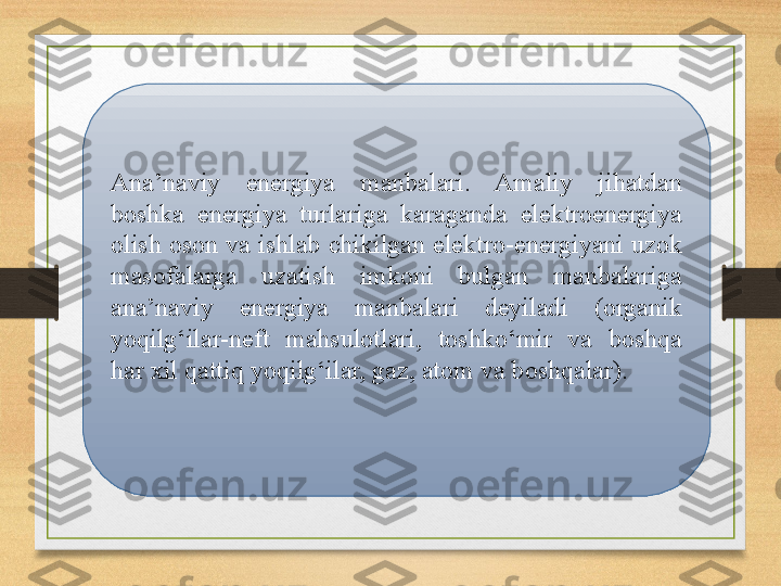 Ana’naviy  energiya  manbalari.  Amaliy  jihatdan 
boshka  energiya  turlariga  karaganda  elektroenergiya 
olish oson va ishlab chikilgan elektro-energiyani uzok 
masofalarga  uzatish  imkoni  bulgan  manbalariga 
ana’naviy  energiya  manbalari  deyiladi  (organik 
yoqilg‘ilar-neft  mahsulotlari,  toshko‘mir  va  boshqa 
har xil qattiq yoqilg‘ilar, gaz, atom va boshqalar). 