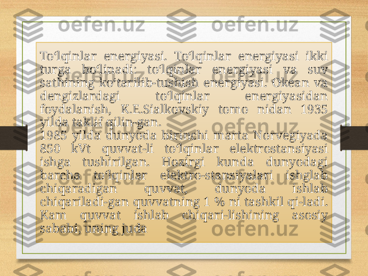 To‘lqinlar  energiyasi.  To‘lqinlar  energiyasi  ikki 
turga  bo‘linadi:  to‘lqinlar  energiyasi  va  suv 
sathining  ko‘tarilib-tushish  energiyasi.  Okean  va 
dengizlardagi  to‘lqinlar  energiyasidan 
foydalanish,  K.E.Sialkovskiy  tomo  nidan  1935 
yilda taklif qilin-gan.
1985  yilda  dunyoda  birinchi  marta  Norvegiyada 
850  kVt  quvvat-li  to‘lqinlar  elektrostansiyasi 
ishga  tushirilgan.  Hozirgi  kunda  dunyodagi 
barcha  to‘lqinlar  elektro-stansiyalari  ishglab 
chiqaradigan  quvvat,  dunyoda  ishlab 
chiqariladi-gan quvvatning 1 % ni tashkil qi-ladi. 
Kam  quvvat  ishlab  chiqari-lishining  asosiy 
sababi, uning juda 