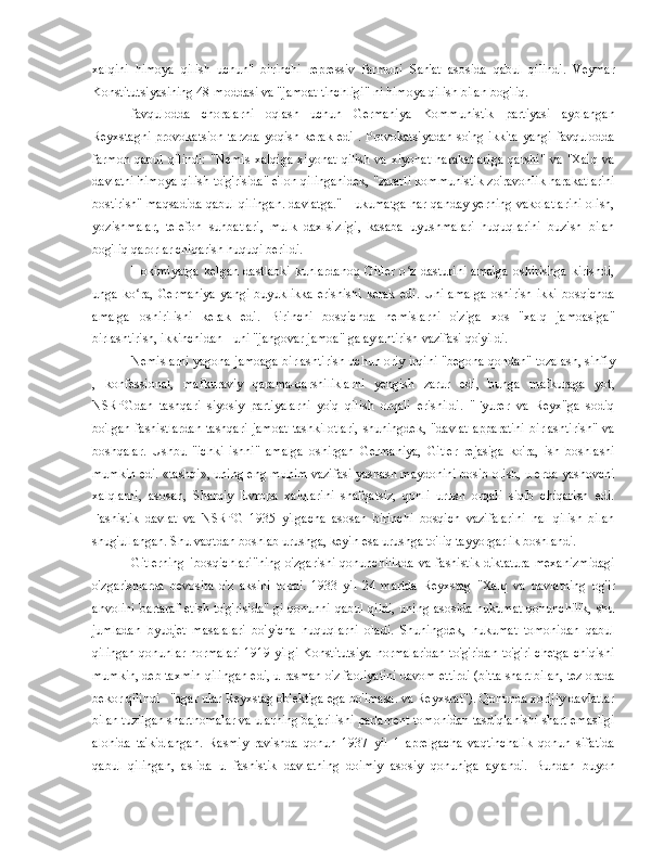 xalqini   himoya   qilish   uchun"   birinchi   repressiv   farmoni   San'at   asosida   qabul   qilindi.   Veymar
Konstitutsiyasining 48-moddasi va "jamoat tinchligi" ni himoya qilish bilan bog'liq.
favqulodda   choralarni   oqlash   uchun   Germaniya   Kommunistik   partiyasi   ayblangan
Reyxstagni  provokatsion  tarzda   yoqish kerak  edi  .   Provokatsiyadan  so'ng  ikkita   yangi  favqulodda
farmon   qabul   qilindi:   "Nemis   xalqiga   xiyonat   qilish   va   xiyonat   harakatlariga   qarshi"   va   "Xalq   va
davlatni himoya qilish to'g'risida" e'lon qilinganidek, "zararli kommunistik zo'ravonlik harakatlarini
bostirish" maqsadida qabul qilingan. davlatga." Hukumatga har qanday yerning vakolatlarini olish,
yozishmalar,   telefon   suhbatlari,   mulk   daxlsizligi,   kasaba   uyushmalari   huquqlarini   buzish   bilan
bog'liq qarorlar chiqarish huquqi berildi.
Hokimiyatga  kelgan  dastlabki  kunlardanoq  Gitler  o z  dasturini  amalga   oshirishga   kirishdi,ʻ
unga   ko ra,   Germaniya   yangi   buyuklikka   erishishi   kerak   edi.   Uni   amalga   oshirish   ikki   bosqichda	
ʻ
amalga   oshirilishi   kerak   edi.   Birinchi   bosqichda   nemislarni   o'ziga   xos   "xalq   jamoasiga"
birlashtirish, ikkinchidan -  uni "jangovar jamoa" ga aylantirish vazifasi qo'yildi.
Nemislarni yagona jamoaga birlashtirish uchun oriy irqini "begona qondan" tozalash, sinfiy
,   konfessional,   mafkuraviy   qarama-qarshiliklarni   yengish   zarur   edi,   bunga   mafkuraga   yot,
NSRPGdan   tashqari   siyosiy   partiyalarni   yo'q   qilish   orqali   erishildi.   "Fyurer   va   Reyx"ga   sodiq
bo'lgan   fashistlardan   tashqari   jamoat   tashkilotlari,   shuningdek,   "davlat   apparatini   birlashtirish"   va
boshqalar.   Ushbu   "ichki   ishni"   amalga   oshirgan   Germaniya,   Gitler   rejasiga   ko'ra,   ish   boshlashi
mumkin edi. «tashqi», uning eng muhim vazifasi yashash maydonini bosib olish, u erda yashovchi
xalqlarni,   asosan,   Sharqiy   Evropa   xalqlarini   shafqatsiz,   qonli   urush   orqali   siqib   chiqarish   edi.
Fashistik   davlat   va   NSRPG   1935   yilgacha   asosan   birinchi   bosqich   vazifalarini   hal   qilish   bilan
shug'ullangan. Shu vaqtdan boshlab urushga, keyin esa urushga to'liq tayyorgarlik boshlandi.
Gitlerning  "bosqichlari"ning  o'zgarishi qonunchilikda  va fashistik diktatura  mexanizmidagi
o'zgarishlarda   bevosita   o'z   aksini   topdi.   1933   yil   24   martda   Reyxstag   "Xalq   va   davlatning   og'ir
ahvolini  bartaraf  etish to'g'risida" gi qonunni qabul  qildi,  uning asosida hukumat qonunchilik,  shu
jumladan   byudjet   masalalari   bo'yicha   huquqlarni   oladi.   Shuningdek,   hukumat   tomonidan   qabul
qilingan qonunlar normalari 1919 yilgi Konstitutsiya normalaridan to'g'ridan-to'g'ri chetga chiqishi
mumkin, deb taxmin qilingan edi, u rasman o'z faoliyatini davom ettirdi (bitta shart bilan, tez orada
bekor qilindi - "agar ular Reyxstag ob'ektiga ega bo'lmasa. va Reyxsrat"). Qonunda xorijiy davlatlar
bilan tuzilgan shartnomalar va ularning bajarilishi parlament tomonidan tasdiqlanishi shart emasligi
alohida   ta'kidlangan.   Rasmiy   ravishda   qonun   1937   yil   1   aprelgacha   vaqtinchalik   qonun   sifatida
qabul   qilingan,   aslida   u   fashistik   davlatning   doimiy   asosiy   qonuniga   aylandi.   Bundan   buyon 