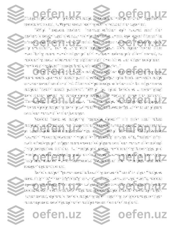 Gitlerga   bo'ysunuvchi   Milliy   sotsialistik   partiya   idorasi   barcha   imperiya   qonunlarini   tayyorlashda
bevosita ishtirok etdi. Bu Veymar Respublikasining vakillik institutlari bilan tugashi edi.
1934-yil   1-avgustda   prezident   Hindenburg   vafotidan   keyin   hukumat   qarori   bilan
prezidentlik lavozimi tugatildi va butun hokimiyat “rahbar” va umrbod Reyx kansleri Gitler qo lidaʻ
to planib,   unga   “rahbar”   bo lish   huquqi   berildi.   faqat   imperator   hukumatini,   imperiyaning   barcha	
ʻ ʻ
oliy   amaldorlarini,   lekin   va   uning   vorisi   tayinlash   uchun.   O'sha   paytdan   boshlab   Gitler
muxolifatning   barcha   mumkin   bo'lgan   yo'llarini   muntazam   ravishda   yo'q   qilishni   boshladi,   bu
natsistlarning   dastur   ko'rsatmalarining   to'g'ridan-to'g'ri   timsolidir   va   ular   kiritgan   asosiy   talab   -
"nemis xalqining fyureri" irodasiga fanatik, ko'r-ko'rona bo'ysunish. ."
1933   yil   mart   oyida   Kommunistik   partiya   taqiqlaganidan   keyin   o'sha   yilning   may   oyida
barcha   kasaba   uyushmalari   tarqatib   yuborildi   va   1933   yil   iyun   oyida   Sotsial-demokratik   partiya
qonundan tashqari deb e'lon qilindi. Gitler hokimiyat tepasiga kelishidan oldin faol bo'lgan boshqa
partiyalar   "o'zlarini   tarqatib   yuborishdi".   1933   yil   iyul   oyida   fashistik   va   u   boshchiligidagi
tashkilotlardan   tashqari   har   qanday   siyosiy   partiyalarning   mavjudligi   qonun   bilan   taqiqlandi.
"Germaniyada,   -   deb   e'lon   qilindi   qonun,   "faqat   bitta   partiya,   NSPD,   qolganlari   taqiqlangan."
“Boshqa   siyosiy   partiyaning   tashkiliy   tuzilmalarini   qo‘llab-quvvatlash”ga   urinishlar   uch   yilgacha
ozodlikdan mahrum qilish bilan jazolangan.
Natsistlar   "davlat   va   partiyaning   integratsiya   siyosatini"   olib   borish   orqali   nafaqat
partiyalarni,   balki   matbuotni   ham   "birlashtirdilar".   Natsistlar   bundan   mustasno,   matbuot   organlari
yo   tugatildi   yoki   fashistik   targ'ibot   tizimiga   kiritildi.   1933-yil   24-martdagi   “Milliy   tiklanish
hukumatini   makkor   tajovuzlardan   himoya   qilish   to g risida”gi   qonunga   ko ra,   “haqiqatni   qo pol	
ʻ ʻ ʻ ʻ
buzib ko rsatishga yo l qo ygan barcha  shaxslar ikki  yilgacha  ozodlikdan  mahrum qilish tarzidagi	
ʻ ʻ ʻ
jinoiy   javobgarlikka   tortildilar.   Bu   imperiya   yoki   alohida   nemis   erlarining   farovonligiga   yoki
imperiya   hukumati   hokimiyatiga   yoki   -   alohida   erlar   va   hukumat   partiyalarining   farovonligiga
jiddiy   zarar   etkazishi   mumkin.   Jazo   servituti   o'z   harakatlari   bilan   "imperiyaga   katta   zarar
etkazgan"larga tahdid solardi.
fashistik partiyani   “german  davlati  tafakkurining  tashuvchisi”  deb e’lon  qilgan  “Partiya  va
davlat   birligini   ta’minlash   to‘g‘risida”gi   qonun   e’lon   qilindi   .   Ushbu   qonunga   muvofiq,   natsistlar
reyxstagi   ham   shaxsan   Gitler   tomonidan   tuzilgan   (plebissit   tomonidan   "tasdiqlangan"   ro'yxatlar
asosida) va vazirlik va boshqa lavozimlarga faqat natsistlar partiyasi elitasidan shaxslar tayinlangan.
Bundan tashqari, keyinchalik Fashistik partiyaning tegishli organining roziligisiz amalga oshirilgan
har qanday davlat lavozimiga tayinlanish haqiqiy emas deb hisoblanishi belgilandi. 