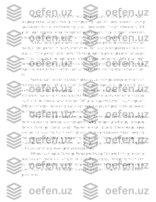 Reyxstagning   kuchsiz,   qo'g'irchoq   institutiga   aylanishi,   chunki   uning   yangi   tarkibi   faqat   -
partiyaviy   asosda   tuzilgan,   mahalliy   hokimiyatlarning   tugatilishi   davlat   apparatini   umumiy
byurokratlashtirish   bilan   chambarchas   bog'liq   edi.   Davlat   apparati   "noto'g'ri   shaxslardan",   1918
yildan   keyin   apparatda   ishlay   boshlaganlarning   barchasidan,   "oriy   bo'lmagan"   shaxslardan,
amaldorlarning "ariy bo'lmagan ayollar" bilan nikohi va boshqalardan tozalandi.
Tafakkuri fashistik yoshlar tashkilotlari (Jungvolk, Gitler yoshlari va boshqalar) tomonidan
nazorat   qilingan   yoshlarni   militarizm,   shovinizm   va   irqchilik   ruhida   tarbiyalashga   alohida   e'tibor
qaratildi  .   "Gitler  yoshlari"  rahbari  rasman "Germaniya  reyxining yoshlari  yetakchisi"  deb atalgan
va   Gitler   oldida   fyurer   va   reyx   kansleri   sifatida   shaxsan   javobgar   edi.   1937   yildan   keyin
fashistlarning   yoshlar   tashkilotlarida   ishtirok   etish   majburiy   bo'ldi.   Bu   tashkilotlar   mamlakat
hayotining   barcha   jabhalarini   qamrab   olgan   turli   natsist   tashkilotlarining   keng   tizimiga   kiritilgan
edi.
Natsistlar  kuchli   terrorchilik   apparatini  yaratdilar,  ular  hokimiyat   tepasiga  kelishidan   oldin
ham   shakllana   boshladi.   1920   yilda   birinchi   qurolli   otryadlar   paydo   bo'ldi   -   fashistlarning   "tartib
xizmati"   bo'lib,   unga   fashistik   yig'inlarni   qo'riqlash   vazifasi   yuklatilgan.   Biroq,   bu   otryadlar
ko'pincha   so'l  kuchlarning  mitinglarida  tartibsizliklarni  keltirib  chiqarish,  ishchilarning  notiqlariga
hujum   qilish   va   hokazolar   uchun   ishlatilgan.   1921   yilda   "buyurtma   xizmati"   "hujum   otryadlari"
(SA) deb nomlangan. Fashistlarning targ'ibotidan hayratda qolgan, armiyadan bo'shatilgan askarlar
va ofitserlar, bankrot do'kondorlar SA otryadlariga jalb qilindi.
1938   yil   mart   oyida   mustaqil   Avstriya   davlati   Germaniyaga   qo'shildi.   Chexoslovakiya
fashistik tajovuzining navbatdagi qurboniga aylandi. 1938 yil sentyabr oyida Angliya, Frantsiya va
fashistik   Germaniya   o'rtasida   tuzilgan   Myunxen   kelishuvi   natijasida   Chexoslovakiya   reyxga
qo'shilgan   o'z   hududining   muhim   qismini   yo'qotdi.   Bu   harbiy   harakatlarsiz   mustaqil   davlatning
mag'lubiyati   , so'ngra 1939 yilda mamlakatning  harbiy bosib olinishi edi. 1939 yil sentyabr oyida
Polsha   fashistlar   tomonidan   bosib   olindi.   1940   yil   iyul   oyida   nemis   qo'shinlari   Parijni   egallab
olishdi, shundan so'ng tajovuzkor yangi g'alabalarga erishdi.
SSSRga  hujum  paytida   Germaniya   Markaziy  va  Sharqiy,  G'arbiy  va  Shimoliy  Evropaning
katta  hududlarini  nazorat   qildi.  Uning  qo'lida   Boltiq  dengizi   qirg'og'i,  Frantsiyaning   muhim  qismi
edi.   Bosib   olingan   davlatlarning   qudratli   harbiy-iqtisodiy   bazasi   fashistlar   Germaniyasi   xizmatiga
topshirildi, uning maqsadi "tsivilizatsiyani bolshevizm tahdididan himoya qilish" va aslida SSSRni
yo'q qilish edi. 