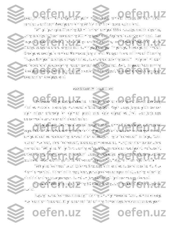 askar   jonini   berishni   xohlamaydi.   Uch   yarim   million   Sudet   nemislari   Gitlerga   eshiklarni   o'zlari
ochdilar. Ular Gitlerni Avstriya aholisining 97 foizi bilan bir xil tarzda kutib olishdi.
1941 yil iyun oyida Gitlerning 5,5 millioninchi armiyasi SSSR hududiga bostirib kirganida,
uning tarkibiga ittifoqchi davlatlarning 900 ming askari kirdi. Keyinchalik ularning soni ortdi. Duce
italyanlar,   ispan   bo'linmasi,   frantsuz   va   golland   birliklari.   Ha,   lekin   Sharqiy   "begunoh"   Evropa
G'arbga   qaraganda   ancha   kengroq   edi:   Ruminiya,   Vengriya,   Finlyandiya,   Slovakiya   bo'linmalari.
Chexiya   va   avstriyalik   nemislar   Vermaxtda   jang   qilishdi.   Va   agar   Polsha   bo'linmalari   Gitlerning
"Buyuk Armiyasi" tarkibiga kirmagan bo'lsa , bu shunchaki tarixning tasodifi - mo'ylovli millatchi
va   "sotsialistik"   Pilsudskiyning   haddan   tashqari   ishtahasi   oqibati.   Axir,   polyaklar   Napoleonning
Rossiyaga qarshi yurishida bajonidil ishtirok etishdi. Gitler singari, Napoleon ham butun Evropadan
askarlar bilan Rossiyaga keldi.
ZAMONAVIY FASHIZM
"Skinheads"   60-yillarning   o'rtalarida   Britaniya   ishchilar   sinfining   ma'lum   bir   qismining
hippi   va   mototsikl   rokerlariga   munosabati   sifatida   tug'ilgan.   Keyin   ularga   jangda   yirtib   tashlash
qiyin   bo'lgan   an'anaviy   ish   kiyimlari   yoqdi:   qora   kigiz   ko'ylagi   va   jinsi.   Ular   janjallarga
aralashmaslik uchun sochlarini qisqartiradilar.
1972 yilga kelib, "skinheads" modasi pasaya boshladi, ammo 4 yildan keyin kutilmaganda
qayta tiklandi.  Ushbu harakatning rivojlanishining  yangi bosqichi allaqachon soqollangan  boshlar,
armiya   etiklari   va   natsistlarning   ramzlari   bilan   ko'rsatilgan.   Ingliz   "skinxedlari"   politsiya,   futbol
klublari   muxlislari,   o'sha   "skinxedlar",   talabalar,   gomoseksuallar,   muhojirlar   bilan   tez-tez   urisha
boshladilar.   1980-yilda   Milliy   front   ularning   safiga   kirib,   neonatsistlar   nazariyasini,   mafkurasini,
antisemitizmni,   irqchilikni   va   hokazolarni   ularning   harakatiga   kiritdi.   Ko‘chalarda   yuzlarida
tatuirovkali svastikalar bo‘lgan to‘da “skinxedlar” paydo bo‘lib, “ Zig, heil!” deb hayqirishdi. »
1977 yilda "skinhead" uslubi Qo'shma Shtatlarga kirib keldi va bu tashkilot aslida Ku Klux
Klanni almashtirdi. Birinchi bo'lib negr, ispan, yahudiy skinxedlar paydo bo'ldi, ularning ko'pchiligi
bir-biri bilan tinch-totuv yashagan. Bu ma'lum jamoalardagi milliy birlashmalarga o'xshardi.
birodarlik 1986- yilda oq tanlilarning SCREWRIVER guruhining rekordi AQShni urganida
buzildi.
Bugungi  kunda  "skinhead   birodarligi"  o'zining   umumiy   massasida  futbol,  kamroq   xokkey,
muxlislar bilan ifodalanadi. 70-yillardan beri "terilar" ning formasi o'zgarishsiz qoldi: qora va yashil 