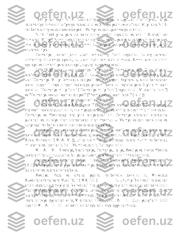 1973   yildan   keyin   N.P.S.   fuqarolarning   vatanparvarlik   tuyg‘ulari   bilan   o‘ynab,   Italiya
parlamentiga nomzodini qo‘yishga harakat qildi va 5 foizga yaqin ovoz to‘pladi. 80-yillarda N.P.S.
neofashistlarning xalqaro assotsiatsiyasi - Malmyo xalqaro uyushmasiga qo'shildi.
N.P.S.   1995   yilda   yana   o'z   tashkilotining   nomini   o'zgartirdi   va   endi   "   Allenza"   deb
nomlanadi   Milliy  ". Nomni o'zgartirish bilan bog'liq bu manipulyatsiyalar partiyalarning g'oyalarga
mos   kelmasligi   bilan   bahslashmoqda,   ammo   bu   Italiyada   partiyani   taqiqlashdan   qochish   uchun
shunchaki hiyla.
Germaniya.   Ikkinchi   jahon   urushi   nemislarning   fikrini   o'zgartirdi.   Bu   eng   dahshatli
o'tmishning   bir   qismiga   aylandi,   bu   ularni   hozir   ham   ta'qib   qilmoqda.   Ammo   tarix   o'z   o'rnini
egallaydi va o'tmishni yana takrorlaydi, bugungi kunga mos keladi.
1939-45   yillardagi   urush   tugaganiga   19   yil   bo'ldi.   Germaniyada   yana   Gitler   g'oyalari
tarafdorlari  paydo bo'ldi.  1964 yilda F.R.G. hududida birinchilardan  biri. neofashistik  tashkilotlar,
ular   "Germaniya   Milliy   Demokratik   partiyasi"   deb   nomlangan.   Keyinchalik,   sobiq   fashistlardan
tashkil   topgan   "Hibsga   olingan   natsistlarga   yordam"   tashkiloti   negizida   yana   2   yirik   millatchi
tashkilot - "Germaniya milliy fronti" ("Germaniya milliy fronti") paydo bo'ldi  .   Millatchilik   Front  ”)
va “Germaniya Respublikachilar partiyasi” (“  Nemis   respublikachi   Partei  ” (  REP  )).
Bu uchala tashkilot ham yarim terrorchi tashkilotlardir.
" Freiheitliche Deutsche Arbeiterpartei ” (“Erkin nemis ishchilar partiyasi”) Germaniyadagi
eng xavfli natsistlar guruhi bo'lib, hokimiyatga qarshilik ko'rsatishning partizan imidjini boshqaradi.
Germaniya   va   Yevropadagi   eng   yirik   partiyalardan   biri.   Germaniya   shaharlari   ko'chalarida
yurishlari   va   politsiya   bilan   to'qnashuvlari   bilan   mashhur.   U   Malmyo   xalqaro   tashkilotida   va
dunyodagi neofashistik tashkilotlar orasida katta ta'sirga ega.
Shvetsiya.   Hatto   sotsialistik   Shvetsiyada   ham   eng   xavfli   va   eng   yirik   partiyalar   va
tashkilotlar   paydo   bo'ldi.   Eng   mashhur   va   tajovuzkor   tashkilot   bu   "Oq   Aryan   Qarshiligi"   ("   Vitt
Ariskt   Montstand   "(   V.   A.   M.   )),   uning   bosimi   ostida   Evropadagi   barcha   muhim   neofashistlar,
millatchilar va irqchilar ittifoqi - Malmö xalqaro ittifoqi paydo bo'ldi .
V. _ A. _ M. _ Shvetsiya, Skandinaviya,  Germaniya,  Italiya,  Avstriya  va  boshqa  Yevropa
davlatlarining turli hududlarida faoliyat yurituvchi katta va kichik bo'linmalardan iborat.
Evropada   yana   bir   taniqli   partiya   -   "Demokratik   Shvetsiya"   ("   Sverige   Democraterna   ”
( SD )) Shvetsiyada qonuniy yo'l bilan hokimiyat tepasiga kelishga harakat qilmoqda, ammo hozir u
taqiqlanish va parchalanish arafasida.
Avstriya.   Katta   va   amalda   yagona   neofashistik   tashkilot   bu   Volkstreue
AusserParlamentarische   Muxolifat   "   (   V.A.P.O.   )   _   _   _   _   _   Bu   umumiy   "Skinhead"   harakatidan
chiqib ketgan, o'z ramziyligida "skinxedlar" ning ramzlari va belgilarini saqlab qolgan tashkilotdir.
Yaqinda   Avstriyaning   ayrim   shaharlarida   ushbu   tashkilotning   chiqishlari   mamlakatda   tobora
kuchayib   borayotgan   neofashizm   muammosiga   jiddiy   yondashish   zaruratini   keltirib   chiqardi.   Bir
necha   politsiya   reydlaridan   so'ng,   V   rahbarlari   hibsga   olindi   .   A.   _   P.   _   Qurol-yarog‘larini   tortib
olgan O. V. _ A. _ P. _ O. _ zo'ravonlik bilan egallab olishga tayyorlanmoqda. 