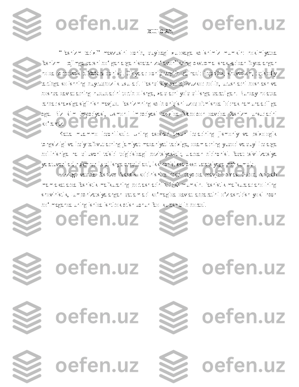 XULOSA
“Fashizm   tarixi”   mavzusini   ochib,   quyidagi   xulosaga   kelishimiz   mumkin:   hokimiyatda
fashizm – rejimga qarshi bo‘lganlarga nisbatan zo‘ravonlikning ekstremal shakllaridan foydalangan
holda   terroristik   diktatura   ochildi.   G'oyalar   ochiq   targ'ib   qilinadi:   irqchilik,   shovinizm,   iqtisodiy
tartibga   solishning   buyruqbozlik   usullari.   Tashqi   siyosat   tajovuzkor   bo'lib,   urushlarni   boshlash   va
boshqa davlatlarning  hududlarini  tortib  olishga, xalqlarni  yo'q qilishga qaratilgan.  Bunday holatda
rahbar shaxsiga sig'inish mavjud. Fashizmning kelib chiqishi uzoq o'tmishda "o'rnak namunalari" ga
ega.   Biz   Rim   imperiyasi,   Usmonli   imperiyasi   tarixida   Napoleon   davrida   fashizm   unsurlarini
ko‘ramiz.
Katta   muammo   irqchilikdir.   Uning   asoslari   inson   irqlarining   jismoniy   va   psixologik
tengsizligi va irqiy tafovutlarning jamiyat madaniyati tarixiga, odamlarning yuqori va quyi irqlarga
bo'linishiga   hal   qiluvchi   ta'siri   to'g'risidagi   pozitsiyasidir,   ulardan   birinchisi.   faqat   tsivilizatsiya
yaratuvchilari hukmronlik qilishga chaqiriladi, ikkinchisi esa ekspluatatsiyaga mahkumdir .
Hozirgi   vaqtda   fashizm   klassik   ko'rinishida   hech   qayerda   mavjud   emas.   Biroq,   ko'plab
mamlakatlarda fashistik mafkuraning portlashlarini ko'rish mumkin. Fashistik mafkuralar aholining
shovinistik,   lumpenizatsiyalangan   qatlamlari   ko‘magida   davlat   apparatini   o‘zlashtirish   yoki   hech
bo‘lmaganda uning ishida ishtirok etish uchun faol kurash olib boradi. 