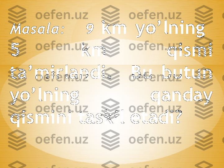 Masala:      9  km  yo’lning   
5  km  qismi 
ta’mirlandi.    Bu  butun 
yo’lning          qanday 
qismini taskil etadi ? 