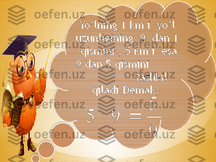 Yo’lning 1 km i  yo’l 
uzunligining  9  dan 1 
 qismini , 5 km i  esa 
9 dan 5 qismini          
               tashkil 
qiladi.Demak, 
 9
5	
9	:	5	  