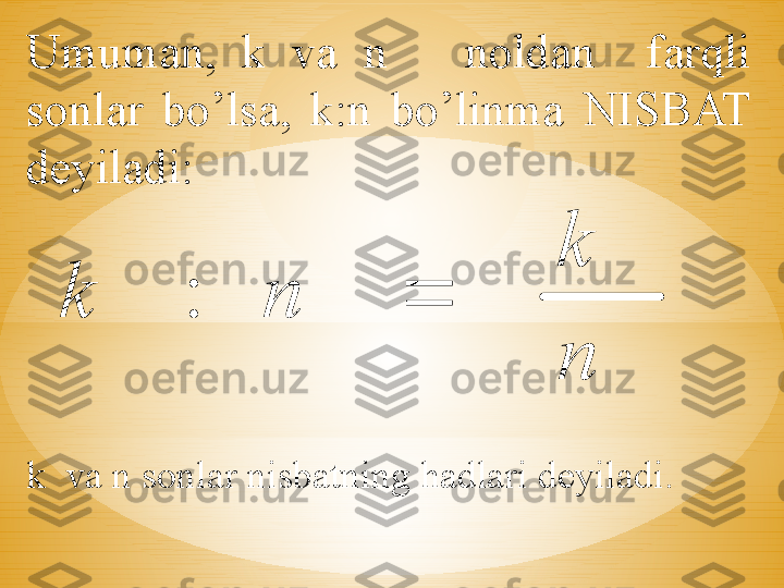 Umuman,  k  va  n      noldan    farqli 
sonlar  bo’lsa,  k:n  bo’linma  NISBAT 
deyiladi:
k  va n sonlar nisbatning hadlari deyiladi.
  n
k	
n	k		: 