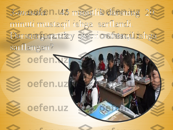 3-masala .     45 minutlik darsning  20 
minuti mustaqil ishga  sarflandi. 
Darsning qanday qismi mustaqil ishga 
sarflangan?  