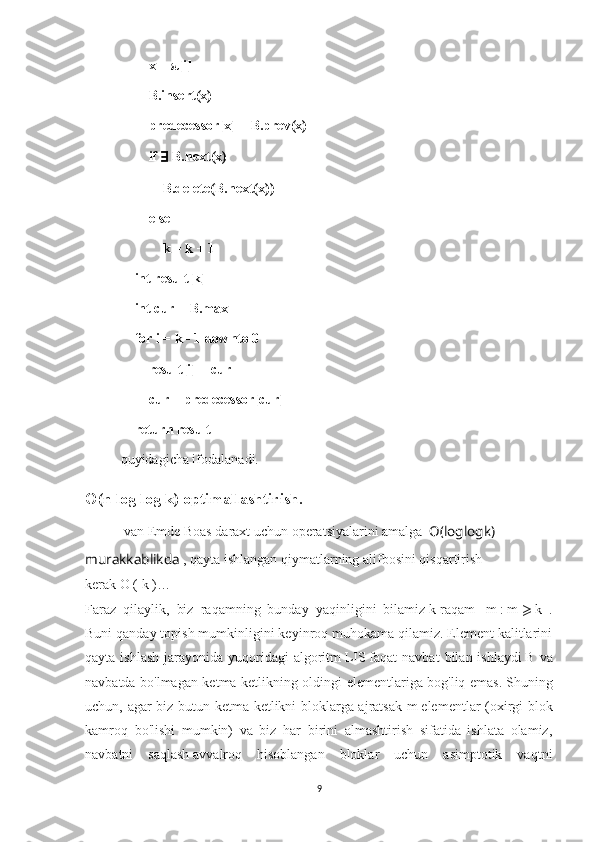         x = π[i]
        B.insert(x)
        predecessor[x] = B.prev(x)
        if  ∃  B.next(x)
            B.delete(B.next(x))
        else
            k = k + 1
    int result[k]
    int cur = B.max
    for i = k - 1 downto 0
        result[i] = cur
        cur = predecessor[cur]
    return result
quyidagicha ifodalanadi.
O (n log log k) optimallashtirish.
  van Emde Boas daraxt   uchun operatsiyalarini amalga    O ( loglog k ) 
murakkablikda  , qayta ishlangan qiymatlarning alifbosini qisqartirish 
kerak   O   (   k   ) …
Faraz   qilaylik,   biz   raqamning   bunday   yaqinligini   bilamiz   k   raqam     m   :   m   ⩾   k   .
Buni qanday topish mumkinligini keyinroq muhokama qilamiz. Element kalitlarini
qayta  ishlash  jarayonida yuqoridagi   algoritm   LIS   faqat  navbat   bilan ishlaydi   B   va
navbatda bo'lmagan ketma-ketlikning oldingi elementlariga bog'liq emas.   Shuning
uchun, agar biz butun ketma-ketlikni bloklarga ajratsak   m   elementlar (oxirgi blok
kamroq   bo'lishi   mumkin)   va   biz   har   birini   almashtirish   sifatida   ishlata   olamiz,
navbatni   saqlash   avvalroq   hisoblangan   bloklar   uchun   asimptotik   vaqtni
9 