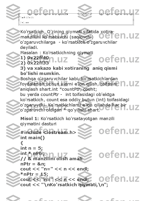 0 x 6 d f e d 4
P a l o v
Ko'rsatkich. O'zining qiymati sifatida xotira 
manziliini ko'rsatuvchi (saqlovchi) 
o'zgaruvchilarga    - ko'rsatkich o'zgaruvchilar    
deyiladi.
Masalan : Ko'rsatkichning qiymati
1) 0x22ff40
2) 0x22ff33
3) va xakazo kabi xotiraning    aniq qismi 
bo'lishi mumkin.
Boshqa o'zgaruvchilar kabi, ko'rsatkichlardan 
foydalanish uchun ularni e'lon qilish, toifasini 
aniqlash shart.int *countPtr, count;
bu yerda countPtr -    int toifasidagi ob'ektga 
ko'rsatkich, count esa oddiy butun (int) toifasidagi 
o'zgaruvchi. Ko'rsatkichlarni e'lon qilishda har bir 
o'zgaruvchi oldigan * qo'yilishi shart.
Misol 1:   Ko'rsatkich ko'rsatayotgan manzili 
qiymatini dasturi
#include <iostream.h>
int main()
{
int n = 5;
int * nPtr;
// & manzilini olish amali
nPtr = &n;
cout << "n=" << n << endl;
*nPtr = 15;
cout << "n=" << n << endl;
cout << "\nKo'rsatkich qiymati,\n"; 