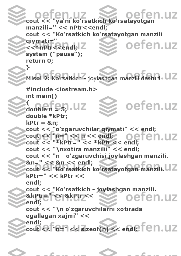 cout << "ya'ni ko'rsatkich ko'rsatayotgan 
manzili=" << nPtr<<endl;
cout << "Ko'rsatkich ko'rsatayotgan manzili 
qiymati="
<<*nPtr<<endl;
system ("pause");
return 0;
}
Misol 2:   Ko'rsatkich - joylashgan manzili dasturi
#include <iostream.h>
int main()
{
double n = 5;
double *kPtr;
kPtr = &n;
cout << "o'zgaruvchilar qiymati" << endl;
cout << "n=" << n << endl;
cout << "*kPtr=" << *kPtr << endl;
cout << "\nxotira manzilii" << endl;
cout << "n - o'zgaruvchisi joylashgan manzili.
&n=" << &n << endl;
cout << "Ko'rsatkich ko'rsatayotgan manzili. 
kPtr=" << kPtr <<
endl;
cout << "Ko'rsatkich - joylashgan manzili.    
&kPtr=" << &kPtr <<
endl;
cout << "\n o'zgaruvchilarni xotirada 
egallagan xajmi" <<
endl;
cout << "n=" << sizeof(n) << endl; 