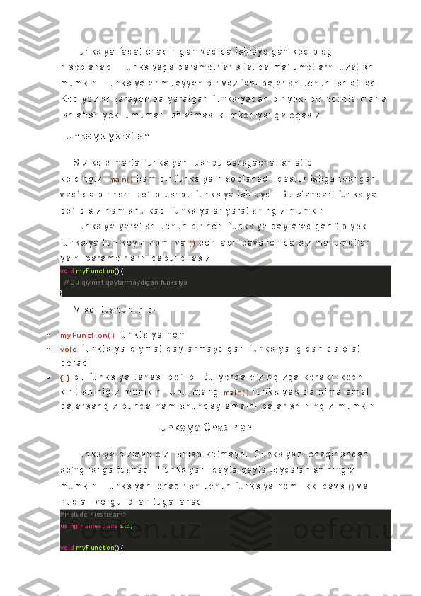 Fu nk s i y a   f a qat   c ha qi r i l g an   v a qt d a   i s h l ay di ga n   k od   bl og i  
hi s ob l a na di .   F un k s i y a ga   pa r a me t r l a r   s i f at i da   m a' l u mo t l ar ni   uz at i s h 
mu mk i n .   F un k s i y al ar   m ua y y a n  b i r   v az i f an i   ba j a r i s h  uc hu n   i s h l at i l ad i .  
K o d   y oz i s h  j ar ay o ni da   y a r at ga n  f unk s i y a da n  b i r   y ok i   b i r   nec ht a   ma r t a 
i s h l at i s h   y ok i   u mu ma n   i s hl at m as l i k   i m k o ni y at i g a  e ga s i z .
Funksiya yaratish.
S i z   k o' p  m ar t a   f unk s i y a ni   us hb u  d ar s g ac h a  i s hl at i b  
k el di ng i z .   m a i n ( )   ha m   bi r   f u nk s i y a   hi s ob l a na di .   d as t u r   i s hg a   t us h ga n  
v aqt i d a   bi r i nc h i   b o' l i b  us hb u   f unk s i y a   i s h l a y d i .   B u  s t a nd ar t   f u nk s i y a 
bo ' l i b   s i z   h am   s h u   k ab i   f u nk s i y al ar   y ar at i s h i n gi z   mu mk i n .
Fu nk s i y a   y a r at i s h   uc h un   b i r i nc hi   f unk s i y a   qa y t a r a di ga n   t i p   y ok i  
f unk s i y a   t u r i   k ey i n  n om i   v a   ( )   oc h i l ad i .   qav s   i c h i d a   s i z   m a' l u mo t l ar  
y a' ni   pa r a me t r l a r n i   q ab ul   q i l as i z .
void   myFunction ()  {
    // Bu qiymat qaytarmaydigan funksiya
}
Mi s o l   t us hu nt i r i l di .
 m y F u n c t i o n ( )   f u n k t s i y a   n o m i
 v o i d   f u n k t s i y a   q i y m a t   q a y t a r m a y d i g a n   f u n k s i y a l i g i d a n   d a l o l a t  
b e r a d i .
 {   }   b u   f u n k s i y a   t a n a s i   b o ' l i b .   B u   y e r d a   o ' z i n g i z g a   k e r a k l i   k o d n i  
k i r i t i s h i n i g i z   m u m k i n .   U n u t m a n g   m a i n ( )   f u n k s i y a s i d a   n i m a   a m a l  
b a j a r s a n g i z   b u n d a   h a m   s h u n d a y   a m a l n i   b a j a r i s h i n i n g i z   m u m k i n .
                                Funksiya Chaqirish
Fu nk s i y a   o' z i d an   o' z i   i s hl ab   k et ma y d i .   F un k s i y a ni   c ha qi r i s hd an  
s o' ng   i s h ga   t us ha di .   Fu nk s i y an i   q ay t a   qa y t a   f oy d al an i s hi ni ng i z  
mu mk i n .   F un k s i y an i   c ha qi r i s h  uc hu n   f unk s i y a   no mi   i k k i   qav s   ( )   v a 
nu qt al i   v e r g ul   bi l a n   t ug al l a na di .
#include <iostream>
using   namespace   std ;
void   myFunction ()  { 