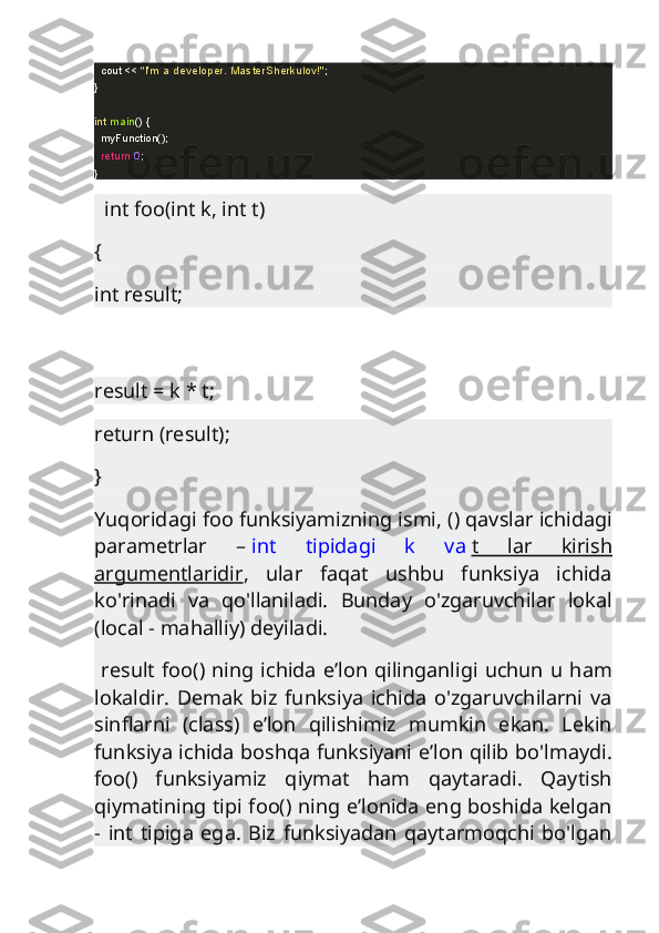     cout <<  "I'm a developer. MasterSherkulov!" ;
}
int   main ()  {
    myFunction();
    return   0 ;
}
   int foo(int k, int t)
{
int result;
result = k * t;
return (result);
}
Yuqoridagi foo funksiyamizning ismi, () qavslar ichidagi
parametrlar   –   int   tipidagi   k   va   t   lar   kirish
argumentlaridir ,   ular   faqat   ushbu   funksiya   ichida
ko'rinadi   va   qo'llaniladi.   Bunday   o'zgaruvchilar   lokal
(local - mahalliy) deyiladi.
  result foo() ning ichida e’lon qilinganligi  uchun  u ham
lokaldir.   Demak   biz   funksiya   ichida   o'zgaruvchilarni   va
sinflarni   (class)   e’lon   qilishimiz   mumkin   ekan.   Lekin
funksiya ichida boshqa funksiyani e’lon qilib bo'lmaydi.
foo()   funksiyamiz   qiymat   ham   qaytaradi.   Qaytish
qiymatining tipi foo() ning e’lonida eng boshida kelgan
-   int   tipiga   ega.   Biz   funksiyadan   qaytarmoqchi   bo'lgan 