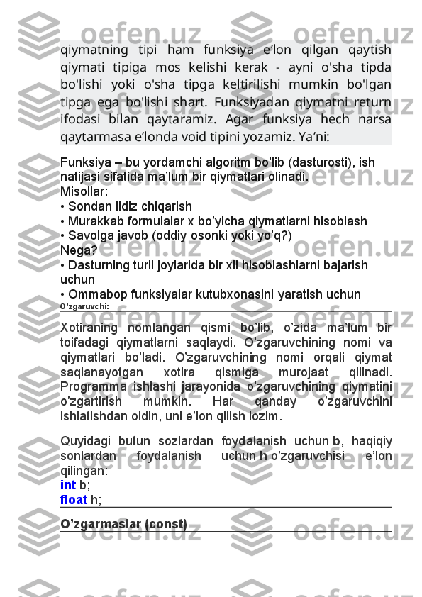 qiymatning   tipi   ham   funksiya   e’lon   qilgan   qaytish
qiymati   tipiga   mos   kelishi   kerak   -   ayni   o'sha   tipda
bo'lishi   yoki   o'sha   tipga   keltirilishi   mumkin   bo'lgan
tipga   ega   bo'lishi   shart.   Funksiyadan   qiymatni   return
ifodasi   bilan   qaytaramiz.   Agar   funksiya   hech   narsa
qaytarmasa e’londa void tipini yozamiz. Ya’ni:
Funksiya – bu yordamchi algoritm bo’lib (dasturosti), ish
natijasi sifatida ma’lum bir qiymatlari olinadi.
Misollar:
• Sondan ildiz chiqarish
• Murakkab formulalar x bo’yicha qiymatlarni hisoblash
• Savolga javob (oddiy osonki yoki yo’q?)
Nega?
• Dasturning turli joylarida bir xil hisoblashlarni bajarish 
uchun
• Ommabop funksiyalar kutubxonasini yaratish uchun
O’zgaruvchi:
Xotiraning   nomlangan   qismi   bo’lib,   o’zida   ma’lum   bir
toifadagi   qiymatlarni   saqlaydi.   O’zgaruvchining   nomi   va
qiymatlari   bo’ladi.   O’zgaruvchining   nomi   orqali   qiymat
saqlanayotgan   xotira   qismiga   murojaat   qilinadi.
Programma   ishlashi   jarayonida   o’zgaruvchining   qiymatini
o’zgartirish   mumkin.   Har   qanday   o’zgaruvchini
ishlatishdan oldin, uni e’lon qilish lozim.
Quyidagi   butun   sozlardan   foydalanish   uchun   b ,   haqiqiy
sonlardan   foydalanish   uchun   h   o’zgaruvchisi   e’lon
qilingan:
int   b;
float   h;
O’zgarmaslar (const) 