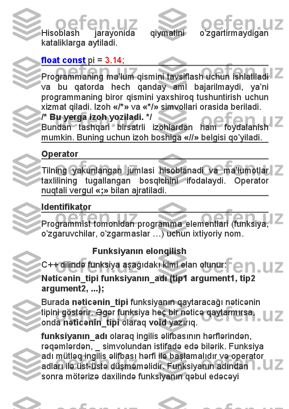 Hisoblash   jarayonida   qiymatini   o’zgartirmaydigan
kataliklarga aytiladi.
float const   pi =   3.14;
Programmaning ma’lum qismini tavsiflash uchun ishlatiladi
va   bu   qatorda   hech   qanday   aml   bajarilmaydi,   ya’ni
programmaning biror qismini yaxshiroq tushuntirish uchun
xizmat qiladi. Izoh   «/*»   va   «*/»   simvollari orasida beriladi.
/* Bu yerga izoh yoziladi. */
Bundan   tashqari   birsatrli   izohlardan   ham   foydalanish
mumkin.  Buning uchun izoh boshiga   «//»   belgisi qo’yiladi.
Operator
Tilning   yakunlangan   jumlasi   hisoblanadi   va   ma’lumotlar
taxlilining   tugallangan   bosqichini   ifodalaydi.   Operator
nuqtali vergul   «;»   bilan ajratiladi.
Identifikator
Programmist tomonidan programma elementlari (funksiya,
o’zgaruvchilar, o’zgarmaslar …) uchun ixtiyoriy nom.
                      Funksiyanın elonqilish
C++ dilində funksiya aşağıdakı kimi elan olunur:
Nəticənin_tipi funksiyanın_adı (tip1 argument1, tip2 
argument2, ...);
Burada   nəticənin_tipi   funksiyanın qaytaracağı nəticənin 
tipini göstərir. Əgər funksiya heç bir nəticə qaytarmırsa, 
onda   nəticənin_tipi   olaraq   void   yazırıq.
funksiyanın_adı   olaraq ingilis əlifbasının hərflərindən, 
rəqəmlərdən, _ simvolundan istifadə edə bilərik. Funksiya 
adı mütləq ingilis əlifbası hərfi ilə başlamalıdır və operator 
adları ilə üst-üstə düşməməlidir. Funksiyanın adından 
sonra mötərizə daxilində funksiyanın qəbul edəcəyi  