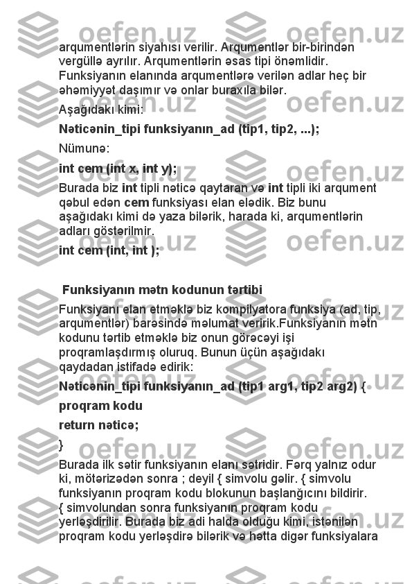 arqumentlərin siyahısı verilir. Arqumentlər bir-birindən 
vergüllə ayrılır. Arqumentlərin əsas tipi önəmlidir. 
Funksiyanın elanında arqumentlərə verilən adlar heç bir 
əhəmiyyət daşımır və onlar buraxıla bilər.
Aşağıdakı kimi:
Nəticənin_tipi funksiyanın_ad (tip1, tip2, ...);
Nümunə:
int cem (int x, int y);
Burada biz   int   tipli nəticə qaytaran və   int   tipli iki arqument 
qəbul edən   cem   funksiyası elan elədik. Biz bunu 
aşağıdakı kimi də yaza bilərik, harada ki, arqumentlərin 
adları göstərilmir.
int cem (int, int );
 
 Funksiyanın mətn kodunun tərtibi
Funksiyanı elan etməklə biz kompilyatora funksiya (ad, tip,
arqumentlər) barəsində məlumat veririk.Funksiyanın mətn 
kodunu tərtib etməklə biz onun görəcəyi işi 
proqramlaşdırmış oluruq. Bunun üçün aşağıdakı 
qaydadan istifadə edirik:
Nəticənin_tipi funksiyanın_ad (tip1 arg1, tip2 arg2) {
proqram kodu
return nəticə;
}
Burada ilk sətir funksiyanın elanı sətridir. Fərq yalnız odur 
ki, mötərizədən sonra ; deyil { simvolu gəlir. { simvolu 
funksiyanın proqram kodu blokunun başlanğıcını bildirir. 
{ simvolundan sonra funksiyanın proqram kodu 
yerləşdirilir. Burada biz adi halda olduğu kimi, istənilən 
proqram kodu yerləşdirə bilərik və hətta digər funksiyalara  