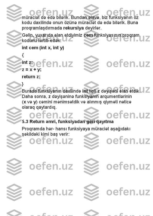 müraciət də edə bilərik. Bundan əlavə, biz funksiyanın öz 
kodu daxilində onun özünə müraciət də edə bilərik. Buna 
proqramlaşdırmada   rekursiya   deyirlər.
Gəlin, yuxarıda elan etdiyimiz   cem   funksiyasının proqram 
kodunu tərtib edək:
int cem (int x, int y)
{
int z;
z = x + y;
return z;
}
Burada funksiyanın daxilində   int   tipli   z   dəyişəni elan etdik. 
Daha sonra,   z   dəyişəninə funksiyanın arqumentlərinin 
( x   və   y ) cəmini mənimsətdik və alınmış qiyməti nəticə 
olaraq qaytardıq.
 
5.3 Return əmri, funksiyadan geri qayıtma
Proqramda hər- hansı funksiyaya müraciət aşağıdakı 
şəkildəki kimi baş verir:
  