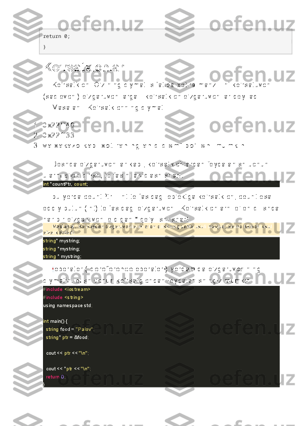 return 0; 
}
Ko’rsatkichlar
K o ' r s at k i c h.   O ' z i ni ng   qi y ma t i   s i f at i d a   x ot i r a   ma nz i l i i ni   k o' r s at uv c h i  
( s a ql ov c h i )   o' z ga r uv c hi l a r g a   -   k o ' r s a t k i c h  o' z ga r u v c h i l ar   dey i l ad i .
Ma s a l a n   :   K o' r s at k i c h ni ng   q i y m at i
1 . 0 x 2 2 f f 4 0
2 . 0 x 2 2 f f 3 3
3 . v a   x a k a z o   k a b i   x o t i r a n i n g   a n i q   q i s m i   b o ' l i s h i   m u m k i n .
B os hq a   o' z ga r uv c hi l a r   k a bi ,   k o' r s at k i c h l a r d an   f oy da l a ni s h   uc h un  
ul ar ni   e' l o n  q i l i s h,   t o i f as i n i   a ni ql as h  s h ar t .
int  *countPtr,  count ;
bu   y er da   c o unt P t r   -   i nt   t oi f as i d ag i   o b' ek t g a  k o' r s at k i c h,   c o un t   es a 
od di y   b ut u n  ( i nt )   t o i f as i d ag i   o' z ga r uv c hi .   K o ' r s at k i c hl ar ni   e' l o n  q i l i s h da
ha r   b i r   o' z ga r uv c hi   ol di ga n   *   qo ' y i l i s hi   s ha r t .
Maslahat:   Ko'rsatkich o'zgaruvchilarini e'lon qilishning uchta usuli mavjud, ammo birinchi usul 
afzal ko'riladi:
string * mystring;
string  *mystring;
string  * mystring;
* op er at or   (   de r e f er en ce   op er at or i )   y or da mi da   o' z g ar uv c hi ni ng  
qi y ma t i ni   ol i s h  uc hu n  k o' r s at g i c h da n   f oy d al an i s hi ng i z   m um k i n   :
# include   <iostream>
# include   <string>
using namespace std ;
int  main() {
    string  food =  "Palov" ;   
    string *  ptr  = &food ;       
    cout <<  ptr  <<  "\n" ;
    cout << * ptr  <<  "\n" ;
    return   0 ;
} 