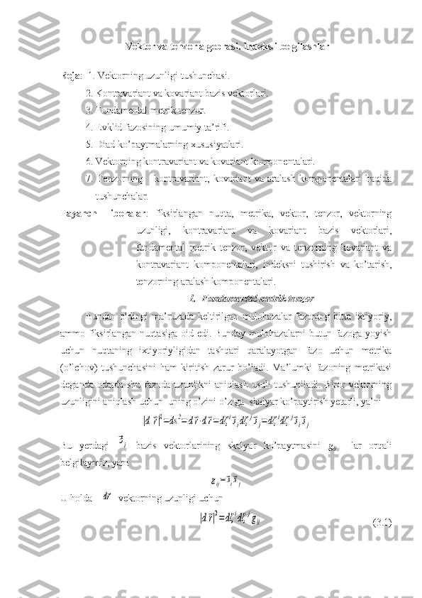   Vektor va tenzor algebrasi. Indeksli belgilashlar
Reja :  1. Vektorning uzunligi tushunchasi.
  2. Kontravariant va kovariant bazis vektorlari.
3. Fundamental metrik tenzor.
4. Evklid fazosining umumiy ta’rifi.
5. Diad ko’paytmalarning xususiyatlari.
6. Vektorning kontravariant va kovariant komponentalari.
7.   Tenzorning       kontravariant,   kovariant   va   aralash   komponentalari   haqida
tushunchalar.  
Tayanch     iboralar :   fiksirlangan   nuqta,   metrika,   vektor,   tenzor,   vektorning
uzunligi,   kontravariant   va   kovariant   bazis   vektorlari,
fundamental   metrik   tenzor,   vektor   va   tenzorning   kovariant   va
kontravariant   komponentalari,   indeksni   tushirish   va   ko’tarish,
tenzorning aralash komponentalari.
1. F undamental metrik tenzor
Bundan   oldingi   ma’ruzada   keltirilgan   mulohazalar   fazoning   bitta   ixtiyoriy,
ammo fiksirlangan nuqtasiga  oid edi. Bunday mulohazalarni butun fazoga yoyish
uchun   nuqtaning   ixtiyoriyligidan   tashqari   qaralayotgan   fazo   uchun   metrika
(o’lchov)   tushunchasini   ham   kiritish   zarur   bo’ladi.   Ma’lumki   fazoning   metrikasi
deganda odatda  shu fazoda uzunlikni  aniqlash  usuli  tushuniladi. Biror  vektorning
uzunligini aniqlash uchun  uning o’zini-o’ziga  skalyar ko’paytirish yetarli, ya’ni|d	⃗r|2=ds	2=	d⃗r⋅d⃗r=	dζ	i⃗эidζ	j⃗эj=dζ	idζ	j⃗эi⃗эj
Bu   yerdagi  	
⃗эi   bazis   vektorlarining   skalyar   ko’paytmasini   g
ij     lar   orqali
belgilaymiz, yani	
gij=⃗эi⃗эj
U holda    	
d⃗r   vektorning uzunligi uchun	
|d⃗r|2=dζ	idζ	jgij
                      (3.1) 