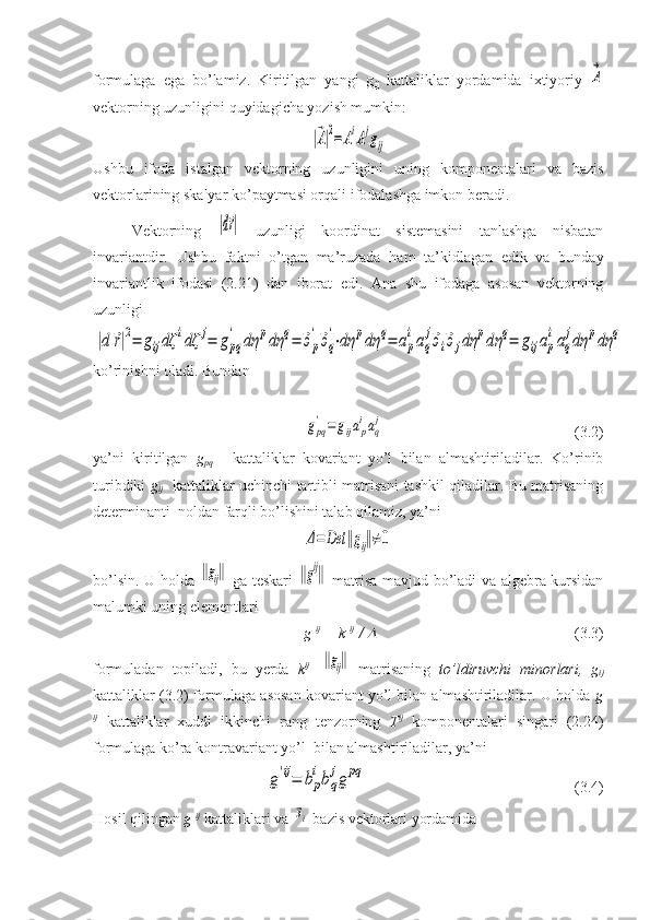 formulaga   ega   bo’lamiz.   Kiritilgan   yangi   g
ij   kattaliklar   yordamida   ixtiyoriy  A
→
vektorning uzunligini quyidagicha yozish mumkin:	
|⃗A|2=AiAjgij
Ushbu   ifoda   istalgan   vektorning   uzunligini   uning   komponentalari   va   bazis
vektorlarining skalyar ko’paytmasi orqali ifodalashga imkon beradi.
Vektorning  	
|d⃗r|   uzunligi   koordinat   sistemasini   tanlashga   nisbatan
invariantdir.   Ushbu   faktni   o’tgan   ma’ruzada   ham   ta’kidlagan   edik   va   bunday
invariantlik   ifodasi   (2.21)   dan   iborat   edi.   Ana   shu   ifodaga   asosan   vektorning
uzunligi	
|d	⃗r|2=	gijdζ	idζ	j=	gpq
'	dη	pdη	q=	⃗эp
'⃗эq
'⋅dη	pdη	q=	ap
iaq
j⃗эi⃗эjdη	pdη	q=	gijap
iaq
jdη	pdη	q
ko’rinishni oladi. Bundan	
gpq
'=	gijap
iaq
j
(3.2)
ya’ni   kiritilgan   g
pq   -   kattaliklar   kovariant   yo’l   bilan   almashtiriladilar.   Ko’rinib
turibdiki   g
ij    kattaliklar uchinchi tartibli matrisani tashkil qiladilar. Bu matrisaning
determinanti  noldan farqli bo’lishini talab qilamiz, yа’ni	
Δ=	Det	‖gij‖≠0
bo’lsin. U holda  	
‖gij‖   ga teskari  	‖gij‖   matrisa mavjud bo’ladi va algebra kursidan
malumki uning elementlari
g  ij  
= k  ij  
/ 	
 (3.3)
formuladan   topiladi,   bu   yerda   k ij  
-	
‖gij‖   matrisaning   to’ldiruvchi   minorlari,   g
ij
kattaliklar (3.2) formulaga asosan kovariant yo’l bilan almashtiriladilar. U holda  g
ij
  kattaliklar   xuddi   ikkinchi   rang   tenzorning   T ij
  komponentalari   singari   (2.24)
formulaga ko’ra kontravariant yo’l  bilan almashtiriladilar, ya’ni	
g'ij=	bp
ibq
jg	pq
                       (3.4) 
Hosil qilingan  g  ij
 kattaliklari va 	
⃗эi  bazis vektorlari yordamida 