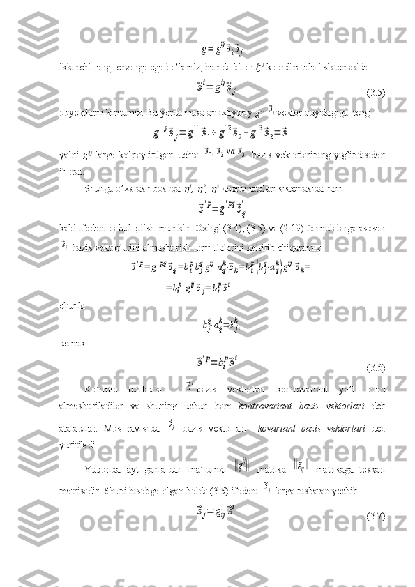 g=	gij⃗эi⃗эjikkinchi rang tenzorga ega bo’lamiz, hamda biror  	
   i
  koordinatalari sistemasida	
⃗эi=	gij⃗эj
(3.5)
obyektlarni kiritamiz. Bu yerda masalan ixtiyoriy  g 1i
 	
⃗эi vektor quyidagiga  teng	
g1j⃗эj=	g11	⃗э1+	g12	⃗э2+	g13	⃗э3=	⃗э1
ya’ni   g 1j
  larga   ko’paytirilgan   uchta  	
⃗э1,⃗э2va	⃗э3   bazis   vektorlarining  yig’indisidan
iborat.
Shunga o’xshash boshqa 	
 1
, 	 2
, 	 3
 koordinatalari sistemasida ham	
⃗э'p=	g'pq	⃗эq
'
kabi ifodani qabul qilish mumkin. Oxirgi (3.4), (3.5) va (2.19) formulalarga asosan	
⃗эi
 bazis vektorlarini almashtirish formulalarini keltirib chiqaramiz	
⃗э'p=	g'pq	⃗эq
'=	bi
pbj
qgij⋅aq
k⋅⃗эk=	bi
p(bj
q⋅aq
k)gij⋅⃗эk=	
=	bi
p⋅gij⃗эj=	bi
p⃗эi
chunki	
bj
q⋅aq
k=	δj
k,
demak	
⃗э'p=	bi
p⃗эi
(3.6)
Ko’rinib   turibdiki    	
⃗эi bazis   vektorlari   kontravariant   yo’l   bilan
almashtiriladilar   va   shuning   uchun   ham   kontravariant   bazis   vektorlari   deb
ataladilar.   Mos   ravishda  	
⃗эi   bazis   vektorlari     kovariant   bazis   vektorlari   deb
yuritiladi.
Yuqorida   aytilganlardan   ma’lumki  	
‖gij‖   matrisa  	‖gij‖   matrisaga   teskari
matrisadir. Shuni hisobga olgan holda (3.5) ifodani 	
⃗эi  larga nisbatan yechib	
⃗эj=	gij⃗эi
    (3.7) 