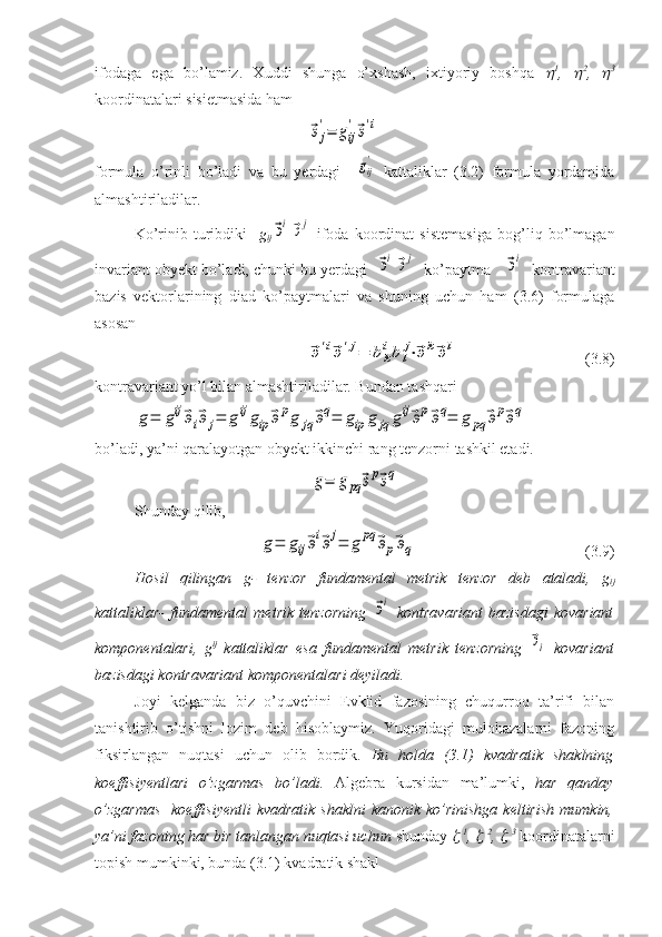 ifodaga   ega   bo’lamiz.   Xuddi   shunga   o’xshash,   ixtiyoriy   boshqa   1
,  	 2
,  	 3
koordinatalari sisietmasida ham
   	
⃗эj
'=	gij
'⃗э'i
formula   o’rinli   bo’ladi   va   bu   yerdagi    
gij
'   kattaliklar   (3.2)   formula   yordamida
almashtiriladilar.
Ko’rinib   turibdiki     g
ij	
⃗эi⃗эj   ifoda   koordinat   sistemasiga   bog’liq   bo’lmagan
invariant obyekt bo’ladi, chunki bu yerdagi  	
⃗эi⃗эj   ko’paytma   	⃗эi   kontravariant
bazis   vektorlarining   diad   ko’paytmalari   va   shuning   uchun   ham   (3.6)   formulaga
asosan 	
⃗э'i⃗э'j=	bk
ibl
j⋅⃗эk⃗эl
 (3.8)
kontravariant yo’l bilan almashtiriladilar. Bundan tashqari	
g=	gij⃗эi⃗эj=	gijgip⃗эpg	jq⃗эq=	gip	g	jq	gij⃗эp⃗эq=	g	pq	⃗эp⃗эq
bo’ladi, ya’ni qaralayotgan obyekt ikkinchi rang tenzorni tashkil etadi.	
g=	gpq	⃗эp⃗эq
Shunday qilib,	
g=	gij⃗эi⃗эj=	g	pq	⃗эp⃗эq
   (3.9)
Hosil   qilingan   g-   tenzor   fundamental   metrik   tenzor   deb   ataladi,   g
ij
kattaliklar-   fundamental   metrik   tenzorning  	
⃗эi   kontravariant   bazisdagi   kovariant
komponentalari,   g ij
  kattaliklar   esa   fundamental   metrik   tenzorning  	
⃗эi   kovariant
bazisdagi kontravariant komponentalari deyiladi.  
Joyi   kelganda   biz   o’quvchini   Evklid   fazosining   chuqurroq   ta’rifi   bilan
tanishtirib   o’tishni   lozim   deb   hisoblaymiz.   Yuqoridagi   mulohazalarni   fazoning
fiksirlangan   nuqtasi   uchun   olib   bordik.   Bu   holda   (3.1)   kvadratik   shaklning
koeffisiyentlari   o’zgarmas   bo’ladi.   Algebra   kursidan   ma’lumki,   har   qanday
o’zgarmas     koeffisiyentli  kvadratik  shaklni  kanonik  ko’rinishga  keltirish   mumkin,
ya’ni fazoning har bir tanlangan nuqtasi uchun  shunday 	
   1
, 	   2
, 	   3
 koordinatalarni
topish mumkinki, bunda (3.1) kvadratik shakl 