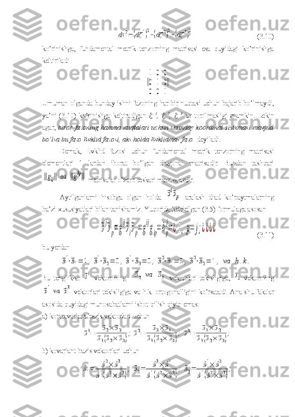 ds	2=	(dζ	1)2+(dζ	2)2+(dζ	3)2(3.10)
ko’rinishga,   fundamental   metrik   tenzorning   matrisasi   esa   quyidagi   ko’rinishga
keltiriladi	
‖
1	0	0	
0	1	0	
0	0	1
‖
Umuman olganda bunday ishni fazoning har bir nuqtasi uchun bajarib bo’lmaydi,
ya’ni   (3.10)   ko’rinishga   keltiradigan  	
   1
,  	   2
,  	   3  
lar   topilmasligi   mumkin.   Lekin
agar,   biror fazoning hamma nuqtalari uchun shunday koordinat sistemasi mavjud
bo’lsa bu fazo Evklid fazosi, aks holda Evklidmas fazo   deyiladi.
Demak,   Evklid   fazosi   uchun   fundamental   metrik   tenzorning   matrisasi
elementlari   1   lardan   iborat   bo’lgan   diagonal   matrisadir.   Bundan   tashqari	
‖gij‖	ва	‖gkp‖
 matrisalar o’zaro teskari matrisalardir. 
Aytilganlarni   hisobga   olgan   holda  	
⃗эi⃗эp   aralash   diad   ko’paytmalarning
ba’zi xususiyatlari bilan tanishamiz. Yuqorida keltirilgan (3.5) formulaga asosan	
⃗э
j
⃗эp=	g
ij
⃗эi⃗эp=	g
ij
gip=	δp
j
=	¿{1,p=	j;¿¿¿¿
(3.11)
bu yerdan	
⃗э1⋅⃗э1=	1,	⃗э1⋅⃗э2=	0	,⃗э1⋅⃗э3=	0	,	⃗э2⋅⃗э1=	0	,⃗э2⋅⃗э2=	1	,	va	h.k.
Bu   tengliklar  	
⃗э1   vektorining    	⃗э2	va	⃗э3 vektorlari   tekisligiga,  	⃗э2 vektorning	
⃗э1	va	⃗э3
  vektorlari tekisligiga va h.k. ortogonalligini ko’rsatadi. Ana shu faktlar
asosida quyidagi munosabatlarni isbot qilish qiyin emas:
a) kontravariant bazis vektorlari uchun	
⃗э1=	
⃗э2×	⃗э3	
⃗э1(⃗э2×	⃗э3)
;	⃗э2=	
⃗э3×	⃗э1	
⃗э1(⃗э2×	⃗э3)
;	⃗э3=	
⃗э1×	⃗э2	
⃗э1(⃗э2×	⃗э3)
;
b) kovariant bazis vektorlari uchun	
⃗э1=	⃗э2×	⃗э3	
⃗э1(⃗э2×	⃗э3)
;	⃗э2=	⃗э3×	⃗э1	
⃗э1(⃗э2×	⃗э3)
;	⃗э3=	⃗э1×	⃗э2	
⃗э1(⃗э2×	⃗э3)
; 