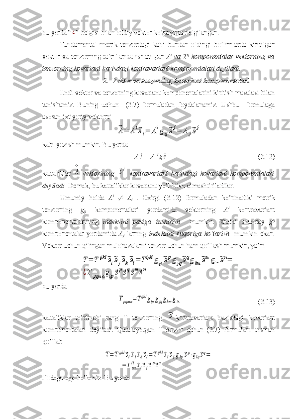 bu yerda “¿ ” belgisi bilan oddiy vektor ko’paytma belgilangan. 
Fundamental   metrik   tenzordagi   kabi   bundan   oldingi   bo’limlarda   kiritilgan
vektor va tenzorning ta’riflarida ishlatilgan   A i
  va T ij
  komponentalar vektorning va
tenzorning kovariant bazisdagi kontravariant komponentalari deyiladi.
2. Vektor va tenzorning kovariant komponentalari
Endi vektor va tenzorning kovariant komponentalarini kiritish masalasi bilan
tanishamiz.   Buning   uchun     (3.7)   formuladan   foydalanamiz.   Ushbu     formulaga
asosan ixtiyoriy vektorni	
⃗A=	А	i⃗эi=	Аigij⃗эj=	А	j⃗эj
kabi yozish mumkin. Bu yerda
A	
j
  = A  i 
g	ij (3.12) 
kattaliklar  	
А
→   vektorining  	
⃗эj   kontravariant   bazisdagi   kovariant   komponentalari
deyiladi.  Demak, bu kattaliklar kovariant yo’l bilan almashtiriladilar.
Umumiy   holda   A i  	

  A
i   .
  Oxirgi   (3.12)   formuladan   ko’rinadiki   metrik
tenzorning   g
ij   komponentalari   yordamida   vektorning   A i
  kontravariant
komponentalarining   indeksini   pastga   tushirish     mumkin.   Xuddi   shunday   g ij
komponentalar   yordamida   A
j   larning   indeksini  yuqoriga   ko’tarish     mumkin  ekan.
Vektor uchun qilingan mulohazalarni tenzor uchun ham qo’llash mumkin, ya’ni	
T	=	T	ijkl	⃗эi⃗эj⃗эk⃗эl=	T	ijkl	gip⃗эpg	jq⃗эqgkm	⃗эm	gln	⃗эn=	
¿T	pqmn	gip	⃗эp⃗эq⃗эm⃗эn
bu yerda 	
Tpqmn	=Tijkl	gipgjqgkm	gln
  (3.13)
kattaliklar   to’rtinchi   rang   T   tenzorning  	
⃗эi kontravariant   bazisdagi   kovariant
komponentalari   deyiladi.   Qaralayotgan   T   tenzor   uchun   (3.7)   formulani   qisman
qo’llab	
T=Tijkl	⃗эi⃗эj⃗эk⃗эl=Tijkl	⃗эi⃗эjgkp⃗эp⋅glq⃗эq=	
=	T	pq
ij	⃗эi⃗эj⃗эp⃗эq
ifodaga ega bo’lamiz. Bu yerda 