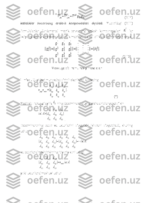 Tpq
ij=T..pq
ij..=Tijkl	gkpglq        (3.14)
kattaliklar   tenzorining   aralash   komponetalari   deyiladi.   Yuqoridagi   (3.11)
formulalardan   fundamental   metrik   tenzorning   aralash   komponentalari  	
gi
j   lar
ixtiyoriy koordinat sistemasida birlik matrisani tashkil qilishini ko’rish qiyin emas	
‖gi
j‖=‖
g1
1	g2
1	g3
1	
g1
2	g2
2	g3
2	
g1
2	g2
3	g3
3
‖=‖
1	0	0	
0	1	0	
0	0	1
‖=‖δi
j‖.
          (3.15)
Mavzuga oid namunaviy masalalar
1-misol.  Quyidagi munosabat o’rinli ekanligini ko’rsating	
epqs	emnr	=|
δmp	δmq	δms	
δnp	δnq	δns	
δrp	δrq	δrs
|.
(*)
Yechish : Faraz qilaylik 	
Aij  ning determinanti quyidagicha aniqlangan bo’lsin	
det	A=|
A11	A12	A13	
A21	A22	A23	
A31	A32	A33
|
.
Determinantning   qator   va   ustunlarini   o’zgarishi   ishorani   o’zgartiradi,   shuning
uchun 	
|
A21	A22	A23	
A11	A12	A13	
A31	A32	A33
|=|
A12	A11	A13	
A22	A21	A23	
A32	A31	A33
|=−det	A
va qatorlar almashtirishning itiyoriy soni uchun 	
|
Am1	Am2	Am3	
An1	An2	An3	
Ar1	Ar2	Ar3
|=emnr	det	A
yoki ustunlar almashuvi uchun  