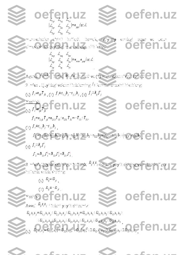 |
A1p	A1q	A1s	
A2p	A2q	A2s	
A3p	A3q	A3s
|=epqs	det	Amunosabatlar   o’rinli   bo’ladi.   Demak,   ixtiyoriy   sondagi   qator   va   ustun
almashishlari quyidagi munasabatga olib keladi	
|
Amp	Amq	Ams	
Anp	Anq	Ans	
Arp	Arq	Ars
|=emnr	epqs	det	A
.
Agarda 	
Aij=δij   bo’lsa 	det	A=1 bo’ladi va (*) munosabat o’rinli bo’ladi.
2-misol.  Quyidagi vektor ifodalarning 	
f2  komponentasini hisoblang:
(a) 	
fi=eijkTjk , (b) 	fi=ci,jbj−cj,ibj , (c) 	fi=Bijfj
¿
Yechish . 
(a) 	
fi=eijkTjk
     	
f2=e2jkTjk=e213	T13+e231	T31=−T13+T31,
(b) 	
fi=ci,jbj−cj,ibj , 
      	
f2=c2,1	b1+c2,2	b2+c2,3	b3−c1,2	b1−c2,2	b2−c3,2	b3=(c2,1−c1,2)b1+(c2,3−c3,2	)b3 ,
(c) 	
fi=Bijfj
¿
      	
f2=B21	f1
¿+B22	f2
¿+B23	f3
¿ .
3-misol.  Quyida keltirilgan hollarda 	
Dijxixj  ifodani yoyib chiqing va imkon bo’lgan
hollarda soddalshtiring:
  (a) 	
Dij=D	ji ,
  (b) 	
Dij=−Dji .
Yechish :
Avval 	
Dijxixj  ifodani yoyib chiqamiz	
Dijxixj=D1jx1xj+D2jx2xj+D3jx3xj=D11x1x1+D12x1x2+D13x1x3+	
+D21x2x1+D22x2x2+D23x2x3+D31x3x1+D32x3x2+D33x3x3
,
(a)  	
Dijxixj=D11(x1)2+D22(x2)2+D33(x3)2+2D12x1x2+2D23x2x3+2D13x1x3 , 