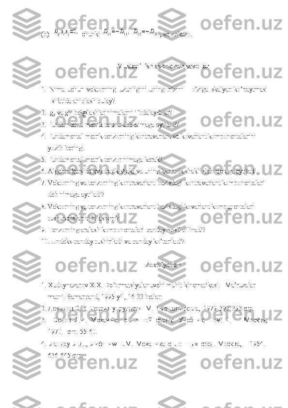 (b)  Dijxixj=0,  chunki 	D11=−D11,	D12=−D21 , va hokazo.
Mustaqil ishlash uchun savollar
1.   Nima   uchun   vektorning   uzunligini   uning   o’zini   -   o’ziga   skalyar   ko’paytmasi
sifatida aniqlash qulay?
2.   g
ij  va  g kp
 belgilashlar nimalarni ifodalaydilar?
3. Fundamental metrik tenzor deb nimaga aytiladi?
4. Fundamental metrik tenzorning kontravariant va kovariant komponentalarini 
yozib bering.
5. Fundamental metrik tenzor nimaga kerak?
6. Algebra kursida kvadratik shakl va uning kanonik shakli deb nimaga aytiladi.
7. Vektorning va tenzorning kontravariant bazisdagi kontravariant komponentalari 
deb nimaga aytiladi?
8. Vektorning va tenzorning kontravariant bazisdagi kovariant komponentalari 
tushunchalarini bilasizmi?
9. Tenzorning aralash komponentalari qanday hosil qilinadi?
10. Undeks qanday tushiriladi va qanday ko’tariladi?
Adabiyotlar
1. Xudoynazarov X.X. Deformatsiyalanuvchi muhit kinematikasi.   Ma’ruzalar 
matni.-Samarqand, 1995 yil,-16-22 betlar.
2. Демидов С.П. Теория упругости - M . Высшая школа,  1979-390-393 стр.
3.     Седов   Л.И.   Механика   сплошной   среды.   Учебник.   Том.   1.-       Москва,
1970.- стр. 55-60.
4.   Ландау   Л.Д.,   Лифши w   E . M .   Механика   сплошных   сред.-Москва,       1954.-
636-645 стр. 