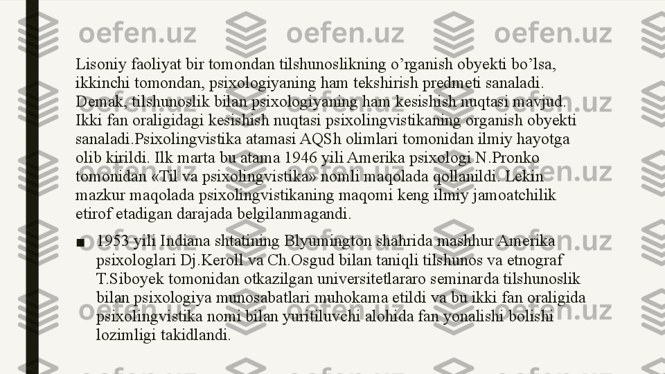 Lisoniy faoliyat bir tomondan tilshunoslikning o’rganish obyekti bo’lsa, 
ikkinchi tomondan, psixologiyaning ham tekshirish predmeti sanaladi. 
Demak, tilshunoslik bilan psixologiyaning ham kesishish nuqtasi mavjud. 
Ikki fan oraligidagi kesishish nuqtasi psixolingvistikaning organish obyekti 
sanaladi.Psixolingvistika atamasi AQSh olimlari tomonidan ilmiy hayotga 
olib kirildi. Ilk marta bu atama 1946 yili Amerika psixologi N.Pronko 
tomonidan «Til va psixolingvistika» nomli maqolada qollanildi. Lekin 
mazkur maqolada psixolingvistikaning maqomi keng ilmiy jamoatchilik 
etirof etadigan darajada belgilanmagandi.
■ 1953 yili Indiana shtatining Blyumington shahrida mashhur Amerika 
psixologlari Dj.Keroll va Ch.Osgud bilan taniqli tilshunos va etnograf 
T.Siboyek tomonidan otkazilgan universitetlararo seminarda tilshunoslik 
bilan psixologiya munosabatlari muhokama etildi va bu ikki fan oraligida 
psixolingvistika nomi bilan yuritiluvchi alohida fan yonalishi bolishi 
lozimligi takidlandi. 