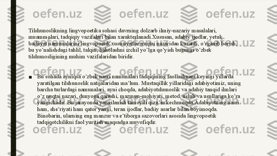 Tilshunoslikning lingvopoetika sohasi davrning dolzarb ilmiy-nazariy masalalari, 
muammolari, tadqiqiy vazifalari bilan xarakterlanadi.Xususan, adabiy ijodlar, yetuk 
badiiyat namunalarini lingvopoetik xususiyatlar nuqtai nazaridan kuzatib, o’rganib borish, 
bu yo’nalishdagi tahlil, talqin, baholashni izchil yo’lga qo’yish bugungi o’zbek 
tilshunosligining muhim vazifalaridan biridir.
■ Bu sohada ayniqsa o’zbek nasri namunalari tadqiqining faollashgani keyingi yillarda 
yaratilgan tilshunoslik natijalaridan ma’lum. Mustaqillik yillaridagi adabiyotimiz, uning 
barcha turlardagi namunalari, ayni choqda, adabiyotshunoslik va adabiy tanqid ilmlari 
o’z nuqtai nazari, dunyoga qarashi, mazmun-mohiyati, metod, uslub va usullariga ko’ra 
yangichadir. Bu jarayonda yangilanish tamoyili qizg’in kechmoqda.Adabiyotning nasri 
ham, she’riyati ham qator yangi, teran ijodlar, badiiy asarlar bilan boyimoqda. 
Binobarin, ularning eng manzur va e’tiborga sazovorlari asosida lingvopoetik 
tadqiqotchilikni faol yuritish maqsadga muvofiqdir. 