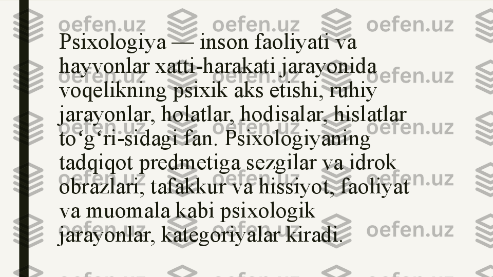 Psixologiya — inson faoliyati va 
hayvonlar xatti-harakati jarayonida 
voqelikning psixik aks etishi, ruhiy 
jarayonlar, holatlar, hodisalar, hislatlar 
to g ri-sidagi fan. Psixologiyaning ʻ ʻ
tadqiqot predmetiga sezgilar va idrok 
obrazlari, tafakkur va hissiyot, faoliyat 
va muomala kabi psixologik 
jarayonlar, kategoriyalar kiradi.   