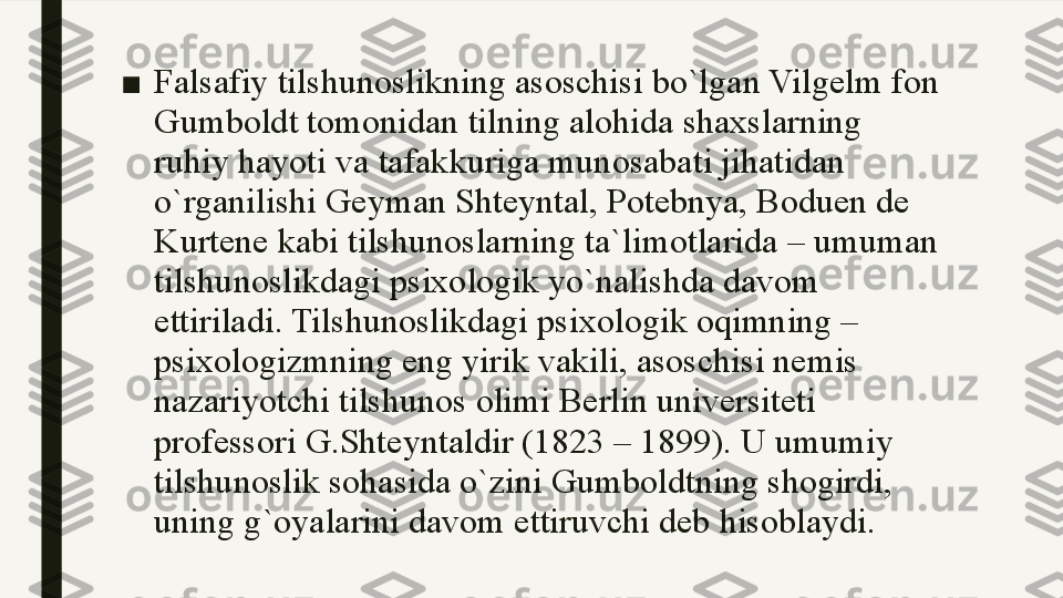 ■ Falsafiy tilshunoslikning asoschisi bo`lgan Vilgelm fon 
Gumboldt tomonidan tilning alohida shaxslarning 
ruhiy hayoti va tafakkuriga munosabati jihatidan 
o`rganilishi Geyman Shteyntal, Potebnya, Boduen de 
Kurtene kabi tilshunoslarning ta`limotlarida – umuman 
tilshunoslikdagi psixologik yo`nalishda davom 
ettiriladi. Tilshunoslikdagi psixologik oqimning – 
psixologizmning eng yirik vakili, asoschisi nemis 
nazariyotchi tilshunos olimi Berlin universiteti 
professori G.Shteyntaldir (1823 – 1899). U umumiy 
tilshunoslik sohasida o`zini Gumboldtning shogirdi, 
uning g`oyalarini davom ettiruvchi deb hisoblaydi. 