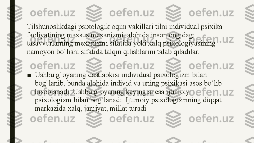 Tilshunoslikdagi psixologik oqim vakillari tilni individual psixika 
faoliyatining maxsus mexanizmi, alohida inson ongidagi 
tasavvurlarning mexanizmi sifatida yoki xalq psixologiyasining 
namoyon bo`lishi sifatida talqin qilishlarini talab qiladilar.
■ Ushbu g`oyaning dastlabkisi individual psixologizm bilan 
bog`lanib, bunda alohida individ va uning psixikasi asos bo`lib 
hisoblanadi. Ushbu g`oyaning keyingisi esa ijtimoiy 
psixologizm bilan bog`lanadi. Ijtimoiy psixologizmning diqqat 
markazida xalq, jamiyat, millat turadi 