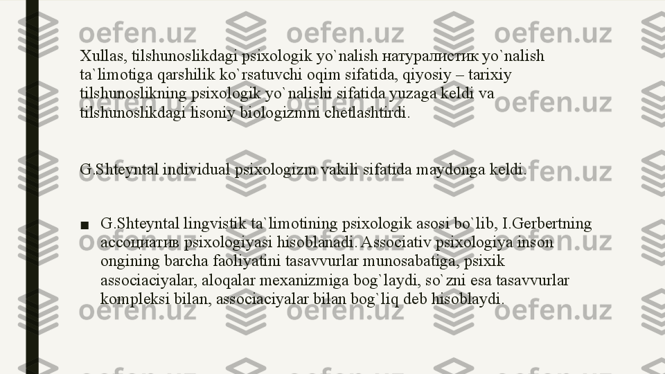 Xullas, tilshunoslikdagi psixologik yo`nalish натуралистик yo`nalish 
ta`limotiga qarshilik ko`rsatuvchi oqim sifatida, qiyosiy – tarixiy 
tilshunoslikning psixologik yo`nalishi sifatida yuzaga keldi va 
tilshunoslikdagi lisoniy biologizmni chetlashtirdi.
G.Shteyntal individual psixologizm vakili sifatida maydonga keldi.
■ G.Shteyntal lingvistik ta`limotining psixologik asosi bo`lib, I.Gerbertning 
ассоциатив psixologiyasi hisoblanadi. Associativ psixologiya inson 
ongining barcha faoliyatini tasavvurlar munosabatiga, psixik 
associaciyalar, aloqalar mexanizmiga bog`laydi, so`zni esa tasavvurlar 
kompleksi bilan, associaciyalar bilan bog`liq deb hisoblaydi. 