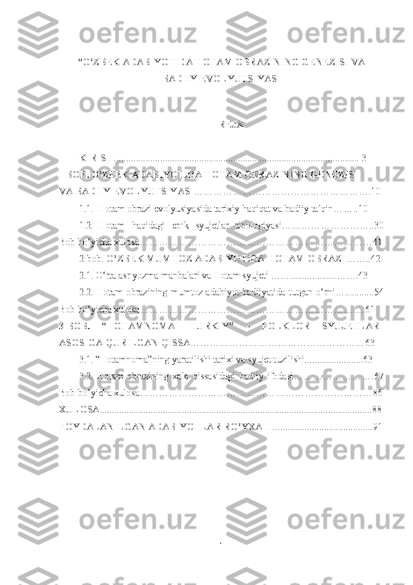 “O‘ZBEK ADABIYOTIDA HOTAM OBRAZINING GENEZISI VA
BADIIY EVOLYU T SIY ASI
 
REJА
KIRISH ............................................................................................ ......... 3
I -BOB.   O‘ZBEK ADABIYOTIDA HOTAM OBRAZINING GENEZISI 
VA BADIIY EVOLYU T SIY ASI ……………………………………………….10
1.1. Hotam obrazi evolyusiyasida tarixiy haqiqat va badiiy talqin… …..10
1.2. Hotam   haqidagi   epik   syujetlar   tipologiyasi………………………..3 0
Bob bo’yicha xulosa………………………………………………………………41
2-bob.  O‘ZBEK MUMTOZ ADABIYOTIDA HOTAM OBRAZI … …..42
2.1. O‘rta asr yozma manbalari va Hotam syujeti …… ................... … ….43
2.2. Hotam obrazining mumtoz adabiyot badiiyatida tutgan o‘ rni… ..... .......54
Bob bo’yicha xulosa………………………………………………………….…61
3-BOB.   “HOTAMNOMAI   TURKIY”     FOLKLOR   SYUJETLARI‒
ASOSIGA QURILGAN QISSA …………………………………………… …63
3.1. “Hotamnoma”ning yaratilishi tarixi va syujet tuzilishi.................... ....63
3.2.   Hotam   obrazining   xalq   qissasidagi   badiiy   ifodasi………… ………….67
Bob bo’yicha xulosa………………………………………………………………86
XULOSA ......................................................................................... .......................88
FOYDALANILGAN ADABIYOTLAR RO‘YXATI ................... ......................91
1 