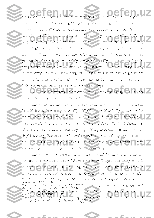 Shayx   Abdulaziz   Mansur   tomonidan   tarjima   va   izohlari   bilan,   to ʻ ldirilgan   7-
nashrida “Oli Imron” surasining 64-oyatining   sharhi berilgan. 16
  Unda muallif bu
nomni     “Hotamtoy”   shaklida     ketiradi,   arab   xalq   ertaklari   jamlanmasi   “Ming   bir
kecha”   da   esa   “Hotam   ut-Toiy”   yoki     “Hotami   Toiy”   tarzida     kelgan. 17
  O’zbek
xalq   ertak,   rivoyat   va   afsonalarida   “Hotamtoy”   “Hotami   Toiy”   yoki   “Hotam”;
Eron,   Afg‘oniston,   Tojikiston,   Qozog‘iston   kabi   forsiy   va   turkiyzabon   xalqlarda
bu   nom   Hotam   Toyi,   Hatimtay   sifatida   tanilgan.     Fors-tojik   shoir   va
yozuvchilarining   adabiy   va   tarixiy   manbalari,   badiiy   asarlari,   shuningdek,
ilmiy   tadqiqot   adabiyotlarida "Hotam at-Tayi" varianti qo‘llaniladi.   Shunga ko’ra,
bu   obrazning   fors-tojik   adabiyotidagi   evolutsiyasi   masalalari   bilan   shug‘illangan
olim   N.Tumanov   (Davlatzoda)   o‘z   dissertatsiyasida   Hotam   Taiyi   variantini
ishlatgan, yoki qisqartirilgan holda Hotam deb nomlagan.
Biz   tadqiqot   ishimizda   O‘zbekiston   milliy   ensiklopediyasiga   asoslangan
holda Hotami Toy variantini qo‘lladik 18
.
Hotami   Toy   arablarning   mashhur   vakillaridan   biri   bo‘lib,   islomning   paydo
bo‘lishi davrida ham saxiyligi va olijanobligi bilan mashhur bo‘lgan.   IX asrda   bir
qator   arab   tarixiy   manbalarida:   Zubayr   ibn   Baqqorning   “Al-Axbor-al-
mvaffaqiyat”,   Abulfaraj   al-Isfahoniyning   “Kitob-al-Aganiy”,   Ibn   Qutaybaning
“Ash-she’r   va   shuaro”,   Mas’udiyning   “Muruj-az-zaxab”,   Abdulqodir   al-
Bag‘dodiyning   “Xizonat-al-adab”   Muhammad   ibn   Jarir   Tabariyning   “Torix-ar-
rusul   va-l-muluk”   (“Payg‘ambarlar   va   shohlar   tarixi”)   kabi   asarlarda   Hotam
shaxsiyati yarim haqiqat, yarim afsona tarzida tasvirlangan 19
. 
Hotami   Toyning   shaxsiyati   va   tarjima y i   holi   to‘g‘risida   ma’lumot   bergan
birinchi   arab   mualliflari   orasida   “Al-Axbor-al-muvaffaqiyat”   kitobining   muallifi
Zubayr   ibn   Baqqor   va   “Kitob   al-Aganiy”   muallifi   Abulfaraj   al-Isfaxoniylar
bo‘lgan.   Shuni   ta’kidlash   kerakki,   Hotamning   tarjimayi   holi   va   hayotining   ba’zi
16
  Qur’oni   karim   ma’nolarining   tarjima   va   tafsiri .   Tarjima   va   tafsir   muallifi:   Shayx   Abdulaziz   Mansur.   –   T.
Movarounnahr, 2020.  –  B .  58.
17
  Ming  bir   kecha:   Arab   ertaklari:   8jildlik.     4-jild:   270-434-kechalar.   Tarjimon   Karimov   U.,  nashrga   tayyorlovchi
Ziyodov A. – Toshkent: O’zbekiston,  2015.  – B. 357.
18
  Ўзбекистон Миллий энциклопедияси. 12 томлик. – Тошкент: Ўзбекистон Миллий энциклопедияси давлат
илмий нашриёти, 2002-2006.    –   B . 204.
19
  Давлатзода   Н.Д.   Формирование   и   эволюция   художественного   образа   Хатама   в   персидско-таджикской
литературе (классический период): АКД.   ‒ Душанбе , 2019. – 19  с .
10 