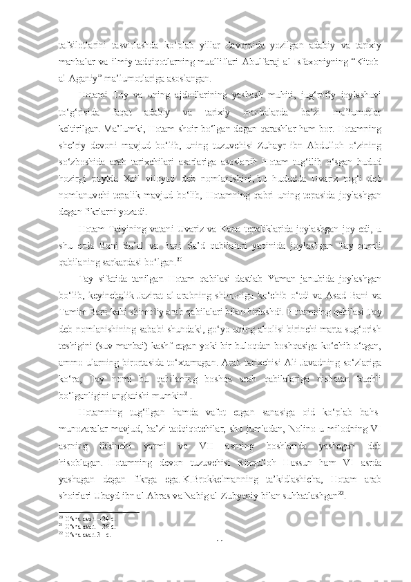 tafsilotlarini   tasvirlashda   ko‘plab   yillar   davomida   yozilgan   adabiy   va   tarixiy
manbalar   va   ilmiy   tadqiqotlarning   mualliflari   Abulfaraj   al-Isfaxoniyning   “Kitob-
al-Aganiy” ma’lumotlariga asoslangan.
Hotami   Toy   va   uning   ajdodlarining   yashash   muhiti,   jug‘rofiy   joylashuvi
to‘g‘risida   faqat   adabiy   va   tarixiy   manbalarda   ba’zi   ma’lumotlar
keltirilgan.   Ma’lumki, Hotam shoir bo‘lgan degan qarashlar ham bor. Hotamning
she’riy   devoni   mavjud   bo‘lib,   uning   tuzuvchisi   Zuhayr   ibn   Abdulloh   o‘zining
so‘zboshida   arab   tarixchilari   asarlariga   asoslanib   Hotam   tug‘ilib   o‘sgan   hudud
hozirgi   paytda   Xail   viloyati   deb   nomlanishini,   bu   hududda   Uvariz   tog‘i   deb
nomlanuvchi   tepalik   mavjud   bo‘lib,   Hotamning   qabri   uning   tepasida   joylashgan
degan fikrlarni yozadi.
Hotam   Taiyining   vatani   Uvariz   va   Kana   tepaliklarida   joylashgan   joy   edi,   u
shu   erda   Bani   Su’al   va   Bani   Sa’d   qabilalari   yaqinida   joylashgan   Tay   nomli
qabilaning sarkardasi bo‘lgan. 20
Tay   sifatida   tanilgan   Hotam   qabilasi   dastlab   Yaman   janubida   joylashgan
bo‘lib,   keyinchalik   Jazirat   al-arabning   shimoliga   ko‘chib   o‘tdi   va   Asad   Bani   va
Tamim Bani kabi shimoliy arab qabilalari bilan birlashdi.   Hotamning qabilasi Tay
deb nomlanishining sababi shundaki, go‘yo uning aholisi birinchi marta sug‘orish
teshigini  (suv manbai)  kashf  etgan yoki  bir  buloqdan boshqasiga  ko‘chib o‘tgan,
ammo  ularning birortasida   to‘xtamagan. Arab tarixchisi  Ali   Javadning  so‘zlariga
ko‘ra,   Tay   nomi   bu   qabilaning   boshqa   arab   qabilalariga   nisbatan   kuchli
bo‘lganligini anglatishi mumkin 21
. 
Hotamning   tug‘ilgan   hamda   vafot   etgan   sanasiga   oid   ko‘plab   bahs-
munozaralar   mavjud,   ba’zi   tadqiqotchilar,   shu   jumladan,   Nolino   u   milodning   VI
asrning   ikkinchi   yarmi   va   VII   asrning   boshlarida   yashagan   deb
hisoblagan.     Hotamning   devon   tuzuvchisi   Rizqulloh   Hassun   ham   VI   asrda
yashagan   degan   fikrga   ega.   K.Brokkelmanning   ta’kidlashicha,   Hotam   arab
shoirlari Ubayd ibn al-Abras va Nabig al-Zubyaniy bilan suhbatlashgan 22
.
20
 O‘sha asar. – 24 c.
21
 O‘sha asar. – 26 c.
22
 O‘sha asar. 31  с .
11 