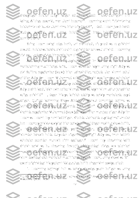 chekayotgan   bolalari   tufayli   kelgan   edi.   Hotam   dedi:   “Farzandlaringizni   olib
keling,   Allohga   qasamki,   men   ularni   boqaman”.   Hotamning   xotini:   “o‘zimizning
bolalarimiz och-ku siz ularni nima bilan to‘ydirasiz?”, – dedi.   Hotam javob berdi:
Xudoga   qasamki,   men   uning   bolalari   bilan   birga   bolalarimizni   ham
taomlantiraman. 
So‘ng   Hotam   oxirgi   otiga   borib,   uni   pichoqladi,   o‘t   yoqdi   va   ot   go‘shtini
qovurdi.   Bolalar va barcha qishloq ahli ot go‘shtidan tanovvul qilishdi.   Hotamning
o‘zi esa,  undan og‘ziga bir parcha ham olmagan. 
Abulfaraj   al-Isfaxoniy,   Ibn   Qutayba,   Mas’udi,   Ibn   Xisham   va   boshqa   arab
manbalarining   mualliflariga   ko‘ra,   Hotam   vafotidan   keyin   uning   o‘g‘li   Adiy   va
qizi   Saffona   payg‘ambar   (s.a.v.)   bilan   uchrashdilar,   natijada   ular   Islomni   qabul
qildilar.   Adiy   ibn   Hotam   Muhammad   sollallohu   alayhi   vasallamning   sahobalari
safiga   qo‘shildi.   “Islom   armiyasi   Tay   qabilasini   zabt   etib,   Saffonani   asir   oldi   va
Adiy qochib ketdi, lekin oxir oqibat islomga kirdi va keyin islom uchun jangchilar
safiga   qo‘shildi”   -   ,   degan   hikoya   ko‘plab   adabiy   va   tarixiy   manbalarda   qayd
etilgan.   Qur’oni   karimning   Shayx   Abdulaziz   Mansur   tomonidan   tarjima   va
izohlari   bilan,   to’ldirilgan   7-   nashrida   “Oli   Imron”   surasining   64-oyatining
sharhida payg’ambar Muhammad (s.a.v.)ga   savol bilan murojaat qilgan Adiy ibn
Hotam va Hotami Toy nomi keltirilgan. Kitobda ular haqida quyidagi ma’lumotlar
bor: Hotamtoy mislsiz saxiyligi bilan tarixda nom qoldirgan mashhur shaxs bo’lib,
u   Payg’ambarimizning   davrlariga   yetib   kelmagan,   balki   johiliyat   davrida
islomdan   benasib   holda   dunyodan   o’tgan.   Uning   o’g’li   Adiy   esa,   imon   keltirib
sahobalar   qatoridan   munosib   o’rin   egallagan. 24
  Hotami   Toy   obrazining   kelib
chiqish   tarixi   va   bu   obrazning   fors-tojik   adabiyotidagi   o‘ziga   xos   talqinlari
masalasi   bilan   shug‘ullangan     tojikistonlik   tadqiqotchi   N.Tumanov   (Davlatzoda)
islom davridagi arab manbalari mualliflariga tayanib Hotam, uning shaxsi va fe’l-
atvori to‘g‘risidagi hikoyatlarni ikki guruhga bo‘lib o‘rganishni tavsiya qiladi:  
1.   Hotamning   tarjimayi   holi   va   tarixiy   shaxsiga   yaqin   bo‘lgan   va   uning
24
  Qur’oni Karim ma’nolarining tarjima va tafsiri .  Tarjima va tafsir muallifi: Shayx Abdulaziz Mansur. – Toshkent :
Movarounnahr, 2020.  –  B .  58.
14 